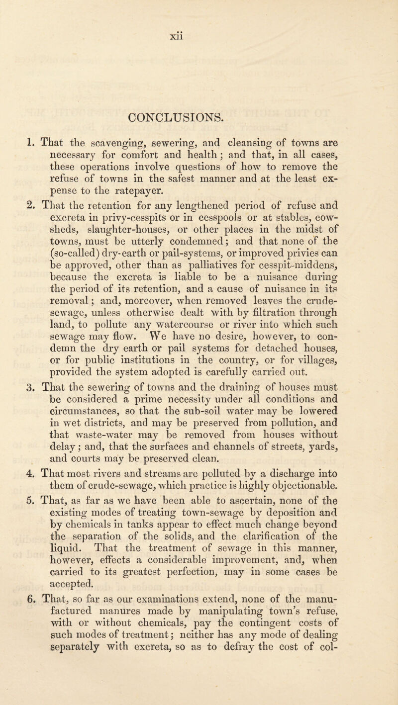 X]1 CONCLUSIONS. 1. That the scavenging, sewering, and cleansing of towns are necessary for comfort and health; and that, in all cases, these operations involve questions of how to remove the refuse of towns in the safest manner and at the least ex¬ pense to the ratepayer. 2. That the retention for any lengthened period of refuse and excreta in privy-cesspits or in cesspools or at stables, cow¬ sheds, slaughter-houses, or other places in the midst of towns, must be utterly condemned; and that none of the (so-called) dry-earth or pail-systems, or improved privies can be approved, other than as palliatives for cesspit-middens, because the excreta is liable to be a nuisance during the period of its retention, and a cause of nuisance in its removal; and, moreover, when removed leaves the crude- sewage, unless otherwise dealt with by filtration through land, to pollute any watercourse or river into which such sewage may fiow. We have no desire, however, to con¬ demn the dry earth or pail systems for detached houses, or for public institutions in the country, or for villages, provided the system adopted is carefully carried out. 3. That the sewering of towns and the draining of houses must be considered a prime necessity under all conditions and circumstances, so that the sub-soil water may be lowered in wet districts, and may be preserved from pollution, and that waste-water may be removed from houses without delay; and, that the surfaces and channels of streets, yards, and courts may be preserved clean. 4. That most rivers and streams are polluted by a discharge into them of crude-sewage, which practice is highly objectionable. 5. That, as far as we have been able to ascertain, none of the existing modes of treating town-sewage by deposition and by chemicals in tanks appear to effect much change beyond the separation of the solids, and the clarification of the liquid. That the treatment of sewage in this manner, however, effects a considerable improvement, and, when carried to its greatest perfection, may in some cases be accepted. 6. That, so far as our examinations extend, none of the manu¬ factured manures made by manipulating town’s refuse, with or without chemicals, pay the contingent costs of such modes of treatment; neither has any mode of dealing separately with excreta, so as to defray the cost of col-