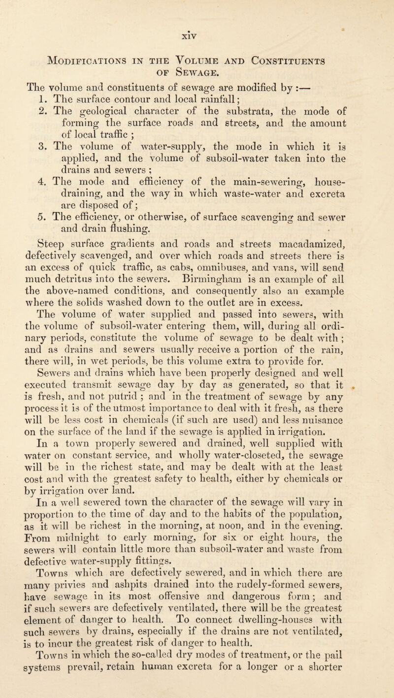 Modifications in the Volume and Constituents OF Sewage. The volume and constituents o£ sewage are modified by:— 1. The surface contour and local rainfall; 2. The geological character of the substrata, the mode of forming the surface roads and streets, and the amount of local traffic ; 3. The volume of water-supply, the mode in which it is applied, and the volume of subsoil-water taken into the drains and sewers ; 4. The mode and efficiency of the main-sewering, house¬ draining, and the way in which waste-water and excreta are disposed of; 5. The efficiency, or otherwise, of surface scavenging and sewer and drain flushing. Steep surface gradients and roads and streets macadamized, defectively scavenged, and over which roads and streets there is an excess of quick traflic, as cabs, omnibuses, and vans, will send much detritus into the sewers. Birmingham is an example of all the above-named conditions, and consequently also an example where the solids washed down to the outlet are in excess. The volume of water supplied and passed into sewers, with the volume of subsoil-water entering them, will, during all ordi¬ nary periods, constitute the volume of sewage to be dealt with ; and as drains and sewers usually receive a portion of the rain, there will, in wet periods, be this volume extra to provide for. Sewers and drains which have been properly designed and well executed transmit sewage day by day as generated, so that it • is fresh, and not putrid ; and in the treatment of sewage by any process it is of the utmost importance to deal with it fresh, as there will be less cost in chemicals (if such are used) and less nuisance on the surface of the land if the sewage is applied in irrigation. In a town properly sewered and drained, well supplied with water on constant service, and wholly water-closeted, the sewage will be in the richest state, and may be dealt with at the least cost and with the greatest safety to health, either by chemicals or by irrigation over land. In a well sewered town the character of the sewage will vary in proportion to the time of day and to the habits of the population, as it will be richest in the morning, at noon, and in the evening. From midnight to early morning, for six or eight hours, the sewers will contain little more than subsoil-water and waste from defective water-supply fittings. Towns which are defectively sewered, and in which there are many privies and ashpits drained into the rudely-formed sewers, have sewage in its most offensive and dangerous form; and if such sewers are defectively ventilated, there will be the greatest element of danger to health. To connect dwelling-houses with such sewers by drains, especially if the drains are not ventilated, is to incur the greatest risk of danger to health. Towns in which the so-called dry modes of treatment, or the pall systems prevail, retain human excreta for a longer or a shorter
