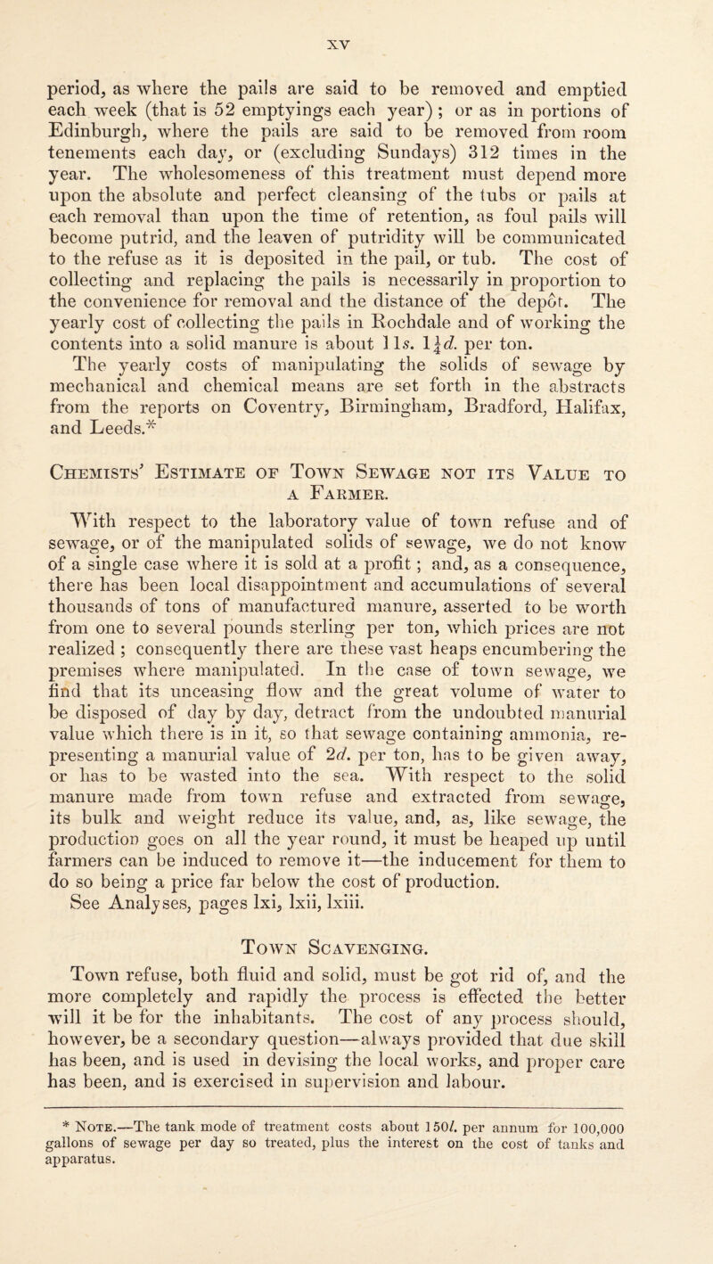 period, as where the pails are said to be removed and emptied each week (that is 52 emptyings each year) ; or as in portions of Edinburgh, where the pails are said to be removed from room tenements each day, or (excluding Sundays) 312 times in the year. The wholesomeness of this treatment must depend more upon the absolute and perfect cleansing of the tubs or pails at each removal than upon the time of retention, as foul pails will become putrid, and the leaven of putridity will be communicated to the refuse as it is deposited in the pail, or tub. The cost of collecting and replacing the pails is necessarily in pro23ortion to the convenience for removal and the distance of the depot. The yearly cost of collecting the pails in Rochdale and of working the contents into a solid manure is about 11.9. \\d. per ton. The yearly costs of manipulating the solids of sewage by mechanicrd and chemical means are set forth in the abstracts from the reports on Coventry, Birmingham, Bradford, Halifax, and Leeds.* Chemists' Estimate of Town Sewage not its Value to A Farmer. With respect to the laboratory value of town refuse and of sewage, or of the manipulated solids of sewage, we do not know of a single case where it is sold at a profit; and, as a consequence, there has been local disappointment and accumulations of several thousands of tons of manufactured manure, asserted to be worth from one to several pounds sterling per ton, v/hich prices are not realized ; consequently there are these vast heaps encumbering the premises where manipulated. In the case of town sewage, we find that its unceasing flow and the great volume of 'water to be disposed of day by day, detract from the undoubted n}anurial value which there is in it, so that sewage containing ammonia, re¬ presenting a manmdal value of 2d. per ton, has to be given away, or has to be wasted into the sea. With respect to the solid manure made from town refuse and extracted from sewage, its bulk and weight reduce its value, and, as, like sewage, the production goes on all the year round, it must be heaped up until farmers can be induced to remove it—the inducement for them to do so being a price far below the cost of production. See Analyses, pages Ixi, Ixii, Ixiii. Town Scavenging. Town refuse, both fluid and solid, must be got rid of, and the more completely and rapidly the process is effected the better will it be for the inhabitants. The cost of any process should, however, be a secondary question—always provided that due skill has been, and is used in devising the local works, and proper care has been, and is exercised in supervision and labour. * Note.—The tank mode of treatment costs about 150/. per annum for 100,000 gallons of sewage per day so treated, plus the interest on the cost of tanks and apparatus.