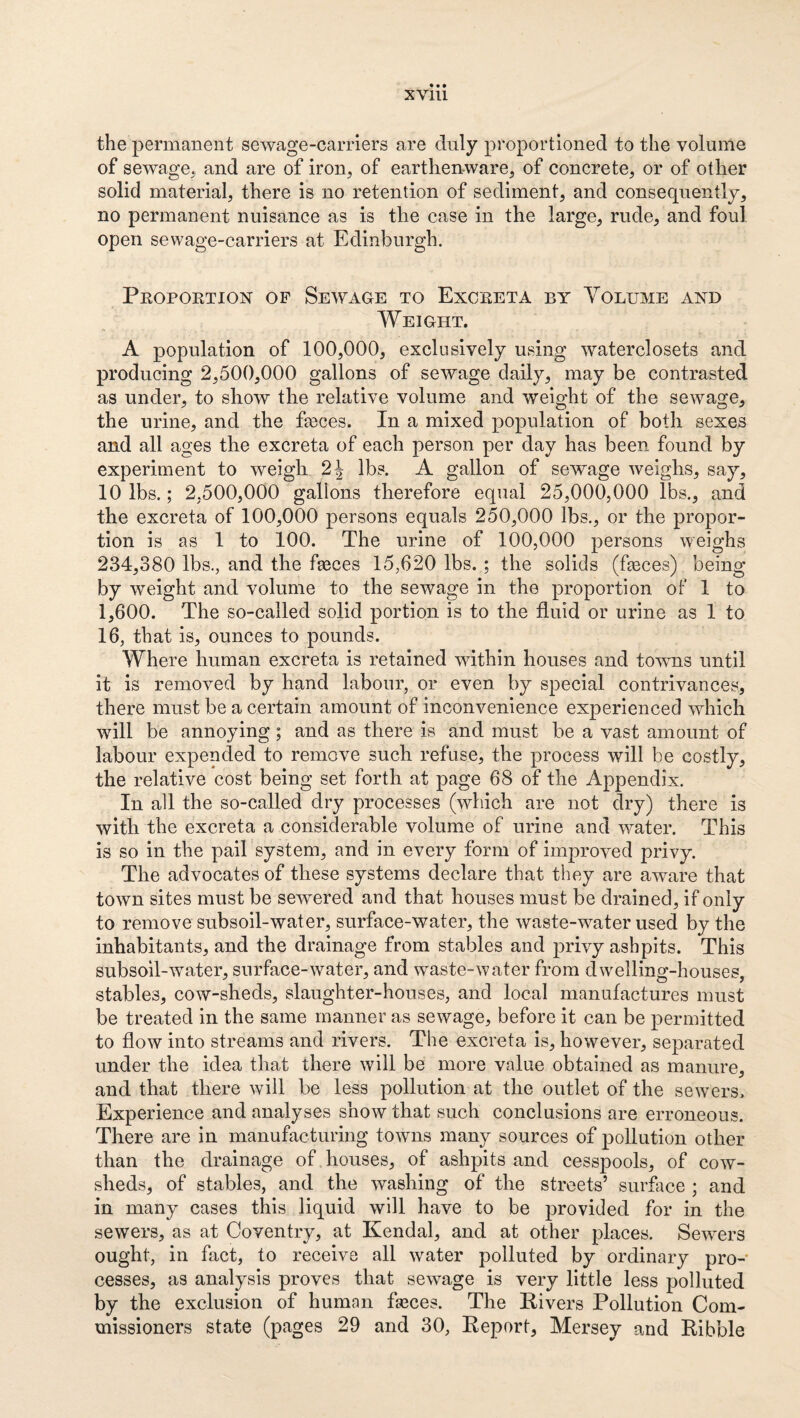 the permanent sewage-carriers are duly proportioned to the volume of sewage., and are of iron, of earthenware, of concrete, or of other solid material, there is no retention of sediment, and consequently, no permanent nuisance as is the case in the large, rude, and foul open sewage-carriers at Edinburgh. Peopoktion of Sewage to Exceeta by Volume and Weight. A population of 100,000, exclusively using waterclosets and producing 2,500,000 gallons of sewage daily, may be contrasted as under, to show the relative volume and weight of the sewage, the urine, and the heces. In a mixed population of both sexes and all ages the excreta of each person per day has been found by experiment to weigh 2^ lbs. A gallon of sewage weighs, say, 10 lbs.; 2,500,000 gallons therefore equal 25,000,000 lbs., and the excreta of 100,000 persons equals 250,000 lbs., or the propor¬ tion is as 1 to 100. The urine of 100,000 persons weighs 234,380 lbs., and the faeces 15,620 lbs. ; the solids (heces) being by weight and volume to the sewage in the proportion of 1 to 1,600. The so-called solid portion is to the fluid or urine as 1 to 16, that is, ounces to pounds. Where human excreta is retained wdthin houses and towns until it is removed by hand labour, or even by special contrivances, there must be a certain amount of inconvenience experienced which will be annoying ; and as there is and must be a vast amount of labour expended to remove such refuse, the process will be costly, the relative cost being set forth at page 68 of the Appendix. In all the so-called dry processes (which are not dry) there is with the excreta a considerable volume of urine and water. This is so in the pail system, and in every form of improved privy. The advocates of these systems declare that they are aware that town sites must be sewered and that houses must be drained, if only to remove subsoil-water, surface-water, the waste-water used by the inhabitants, and the drainage from stables and privy ashpits. This subsoil-water, surface-water, and waste-water from dwelling-houses, stables, cow-sheds, slaughter-houses, and local manufactures must be treated in the same manner as sewage, before it can be permitted to flow into streams and rivers. The excreta is, however, separated under the idea that there will be more value obtained as manure, and that there will be less pollution at the outlet of the sewers. Experience and analyses show that such conclusions are erroneous. There are in manufacturing towns many sources of pollution other than the drainage of houses, of ashpits and cesspools, of cow¬ sheds, of stables, and the washing of the streets’ surface ; and in many cases this liquid will have to be provided for in the sewers, as at Coventry, at Kendal, and at other places. Sewxrs ought, in fact, to receive all water polluted by ordinary pro¬ cesses, as analysis proves that sewage is very little less polluted by the exclusion of human fseces. The Kivers Pollution Com¬ missioners state (pages 29 and 30, Eeport, Mersey and Kibble