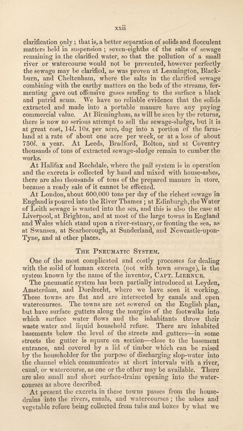 clarification only; that is, a better separation of solids and flocculent matters held in suspension ; seven-eighths of the salts of sev^age remaining in the clarified water, so that the pollution of a small river or watercourse would not be prevented, however perfectly the sewage may be clarified, as was proven at Leamington, Black¬ burn, and Cheltenham, where the salts in the clarified sewage combining with the earthy matters on the beds of the streams, fer¬ menting gave out offensive gases sending to the surface a black and putrid scum. We have no reliable evidence that the solids extracted and made into a portable manure have any paying commercial value. At Birmingham, as will be seen by the returns, there is now no serious attempt to sell the sewage-sludge, but it is at great cost, 14Z. 10^. per acre, dug into a portion of the farm¬ land at a rate of about one acre per week, or at a loss of about 750^. a year. At Leeds, Bradford, Bolton, and at Coventry thousands of tons of extracted sewao;e-slud2i:e remain to cumber the works. At Halifax and Bochdale, where the pail system is in operation and the excreta is collected by hand and mixed with house-ashes, there are also thousands of tons of the prepared manure in store, because a ready sale of it cannot be effected. At London, about 600,000 tons per day of the richest sewage in England is poured into the Kiver Thames ; at Edinburgh, the Water of Leith sewage is wasted into the sea, and this is also the case at Liverpool, at Brighton, and at most of the large towns in England and Wales which stand upon a river-estuary, or fronting the sea, as at Swansea, at Scarborough, at Sunderland, and ISTewcastle-upon- Tyne, and at other places. The Pneumatic System. One of the most complicated and costly processes for dealing with the solid of human excreta (not with town sewage), is the system known by the name of the inventor, Capt. Lieknur. The pneumatic system has been partially Introduced at Leyden, Amsterdam, and Dordrecht, where we have seen it working. These towns are flat and are intersected by canals and open watercourses. The towns are not sewered on the English plan, but have surface gutters along the margins of the footwalks into which surface Tvater flows and the inhabitants throw their waste w^ater and liquid household refuse. There are inhabited basements below the level of the streets and gutters—in some streets the gutter is square on section—close to the basement entrance, and covered by a lid of timber which can be raised by the householder for the purpose of discharging slop-water into the channel which communicates at short intervals with a river, canal, or watercourse, as one or the other may be available. There are also small and short surface-drains opening into the water¬ courses as above described. At present the excreta in these towns passes from the house- drains into the rivers, canals, and watercourses ; the ashes and vegetable refuse being collected from tubs and boxes by what we