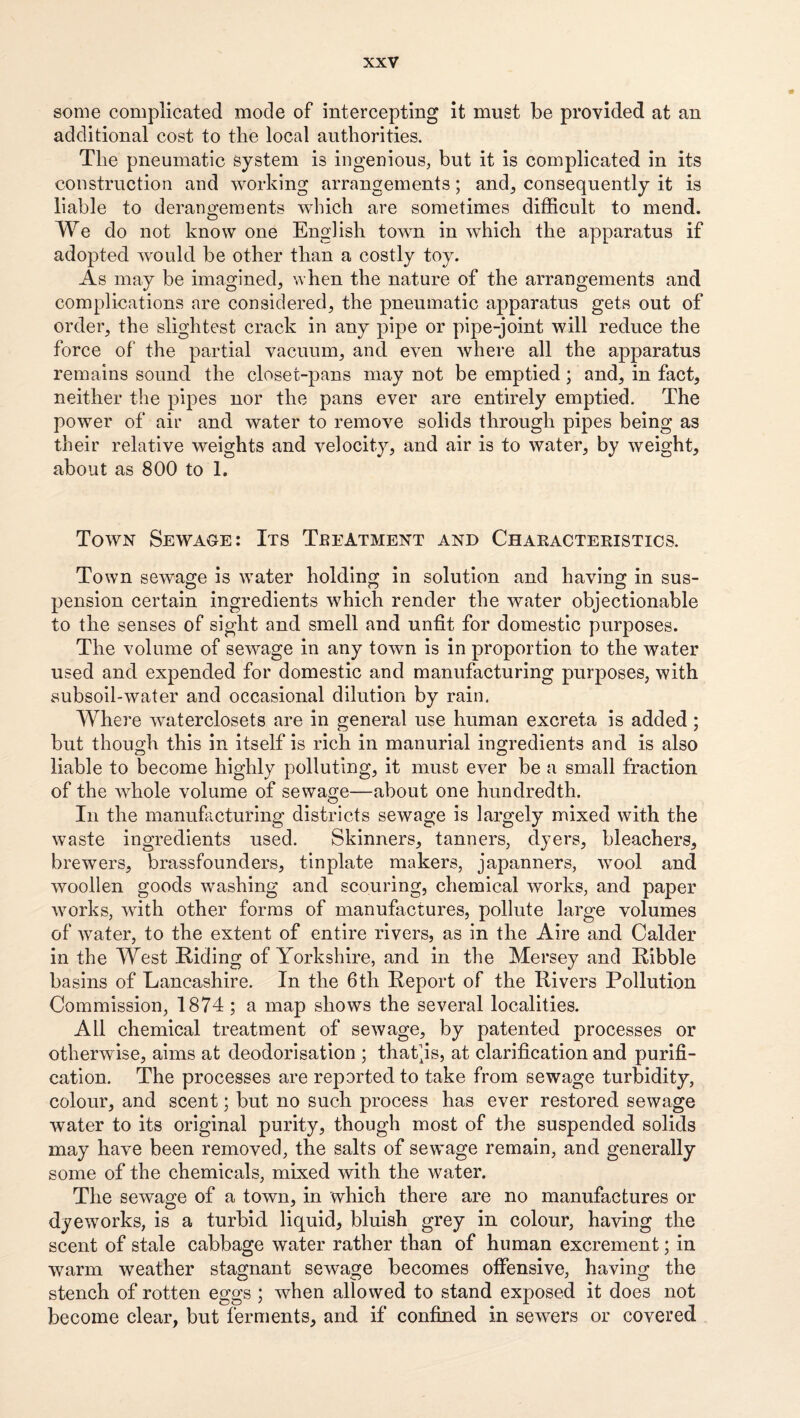 some complicated mode of intercepting it must be provided at an additional cost to the local authorities. The pneumatic system is ingenious, but it is complicated in its construction and working arrangements; and, consequently it is liable to derangements which are sometimes difficult to mend. We do not know one English town in which the apparatus if adopted w^ould be other than a costly toy. As may be imagined, when the nature of the arrangements and complications are considered, the pneumatic apparatus gets out of order, the slightest crack in any pipe or pipe-joint will reduce the force of the partial vacuum, and even where all the apparatus remains sound the closet-pans may not be emptied; and, in fact, neither the pipes nor the pans ever are entirely emptied. The power of air and water to remove solids through pipes being as their relative weights and velocity, and air is to water, by weight, about as 800 to 1. Town Sewage: Its TeeAtment and Chaeacteristics. Town sewage is water holding in solution and having in sus¬ pension certain ingredients which render the water objectionable to the senses of sight and smell and unfit for domestic purposes. The volume of sewage in any town is in proportion to the water used and expended for domestic and manufacturing purposes, with subsoil-water and occasional dilution by rain. Where waterclosets are in general use human excreta is added; but though this in itself is rich in manorial ingredients and is also liable to become highly polluting, it must ever be a small fraction of the whole volume of sewage—about one hundredth. In the manufacturing districts sewage is largely mixed with the waste ingredients used. Skinners, tanners, dyers, bleachers, brewers, brassfounders, tinplate makers, japanners, wool and woollen goods washing and scouring, chemical works, and paper works, with other forms of manufactures, pollute large volumes of water, to the extent of entire rivers, as in the Aire and Calder in the West Riding of Yorkshire, and in the Mersey and Ribble basins of Lancashire. In the 6th Report of the Rivers Pollution Commission, 1874 ; a map shows the several localities. All chemical treatment of sewage, by patented processes or otherwise, aims at deodorisation ; that^is, at clarification and purifi¬ cation. The processes are reported to take from sewage turbidity, colour, and scent; but no such process has ever restored sewage water to its original purity, though most of the suspended solids may have been removed, the salts of sewage remain, and generally some of the chemicals, mixed with the water. The sewage of a town, in which there are no manufactures or dyeworks, is a turbid liquid, bluish grey in colour, having the scent of stale cabbage water rather than of human excrement; in warm weather stagnant sewage becomes offensive, having the stench of rotten eggs ; when allowed to stand exposed it does not become clear, but ferments, and if confined in sewers or covered