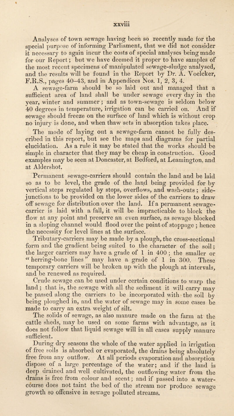 XXVlll Analyses of town sewage having been so recently made for the special purpose of informing Parliament that we did not consider it necessary to again incur the costs of special analyses being made for our Report; but we have deemed it proper to have samples of the most recent specimens of manipulated sewage-sludge analysed, and the results will be found in the Keport by Dr. A. Yoelcker, F.K.S., pages 40-43, and in Appendices ISios. 1, 2, 3, 4. A sewage-farm should be so laid out and managed that a sufficient area of land shall be under sewage every day in the year, winter and summer; and as town-sewage is seldom below 40 degrees in temperature, irrigation can be carried on. And if sewage should freeze on the surface of land which is without crop no injury is done, and when thaw sets in absorption takes place. The mode of laying out a sewage-farm cannot be fully des¬ cribed in this report, but see the maps and diagrams for partial elucidation. As a rule it may be stated that the works should be simple in character that they may be cheap in construction. Good examples may be seen at Doncaster, at Bedford, at Leamington, and at Aldershot. Permanent sewage-carriers should contain the land and be laid so as to be level, the grade of the land being provided for by vertical steps regulated by stops, overflows, and wash-outs; side- junctions to be provided on the lower sides of the carriers to draw off sewage for distribution over the land. If a permanent sewage- carrier is laid with a fall, it will be impracticable to block the flow at any point and preserve an even surface, as sewage blocked in a sloping channel would flood over the point of stoppage ; hence the necessity for level lines at the surface. Tributary-carriers may be made by a plough, the cross-sectional form and the gradient being suited to the eharacter of the soil; the larger carriers may have a grade of 1 in 400 ; the smaller or herring-bone lines ’’ may have a grade of 1 in 300. These temporary carriers will be broken up with the plough at intervals, and be renewed as required. Crude sewage can be used under certain conditions to warp the land; that is, the sev/age with all the sediment it will carry may be passed along the carriers to be incorporated with the soil by being pDloughed in, and the water of sewage may in some cases be made to carry an extra weight of silt. The solids of sewage, as also manure made on the farm at the cattle sheds, may be used on some farms with advantage, as it does not follow that liquid sewage will in all cases supply manure sufficient. During dry seasons the whole of the water applied in irrigation of free soils is absorbed or evaporated, the drains being absolutely iree from any outflow. At all periods evaporation and absorption dispose of a large percentage of the water; and if the land is deep drained and well cultivated, the outflowing water from the drains is free from colour and scent; and if passed into a water¬ course does not taint the bed of the stream nor produce sewage growth so offensive in sewage polluted streams.