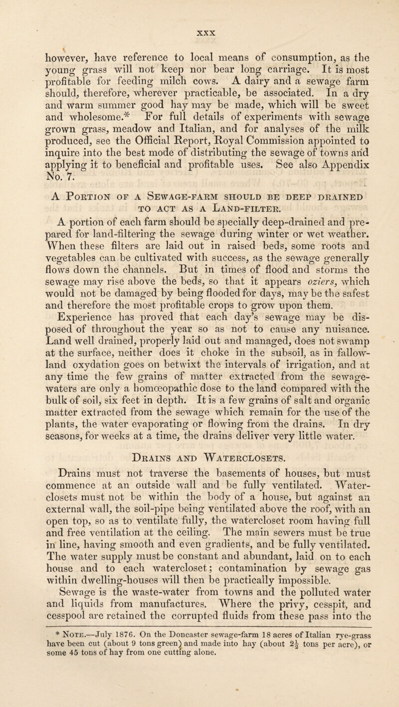 however, have reference to local means of consumption, as the young grass will not keep nor bear long carriage. It is most profitable for feeding milch cows. A dairy and a sewage farm should, therefore, wherever practicable, be associated. In a dry and warm summer good hay may be made, which will be sweet and wholesome.'^ For full details of experiments with sewage grown grass, meadow and Italian, and for analyses of the milk produced, see the Official Keport, Royal Commission appointed to inquire into the best mode of distributing the sewage of towns arid applying it to beneficial and profitable uses. See also Appendix No. 7. A Portion of a Sewage-farm should be deep drained TO ACT AS A Land-filter. A portion of each farm should be specially deep-drained and pre¬ pared for land-filtering the sewage during winter or wet weather. When these filters are laid out in raised beds, some roots and vegetables can be cultivated with success, as the sewage generally flows down the channels. But in times of flood and storms the sewage may rise above the beds, so that it appears oziers, which would not be damaged by being flooded for days, may be the safest and therefore the most profitable crops to grow upon them. Experience has proved that each day’s sewage may be dis¬ posed of throughout the year so as not to cause any nuisance. Land well drained, properly laid out and managed, does not swamp at the surface, neither does it choke in the subsoil, as in fallow- land oxydation goes on betwixt the intervals of irrigation, and at any time the few grains of matter extracted from the sewage- waters are only a homoeopathic dose to the land compared with the bulk of soil, six feet in depth. It is a few grains of salt and organic matter extracted from the sewage which remain for the use of the plants, the water evaporating or flowing from the drains. In dry seasons, for weeks at a time, the drains deliver very little water. Drains and Waterclosets. Drains must not traverse the basements of houses, but must commence at an outside wall and be fully ventilated. Water- closets must not be within the body of a house, but against an external wall, the soil-pipe being ventilated above the roof, with an open top, so as to ventilate fully, the watercloset room having full and free ventilation at the ceiling. The main sewers must be true in line, having smooth and even gradients, and be fully ventilated. The water supply must be constant and abundant, laid on to each house and to each watercloset; contamination by sewage gas within dwelling-houses will then be practically impossible. Sewage is the waste-water from towns and the polluted water and liquids from manufactures. Where the privy, cesspit, and cesspool are retained the corrupted fluids from these pass into the * Note.—July 1876. On the Doncaster sewage-farm 18 acres of Italian rye-grass have been cut (about 9 tons green) and made into hay (about tons per acre), or some 45 tons of hay from one cutting alone.