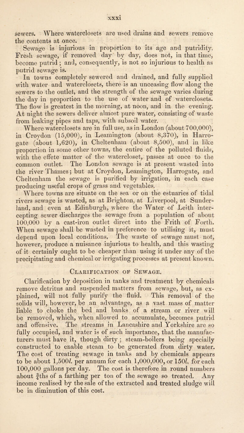 sewers. Where waterclosets are used drains and sewers remove the contents at once. Sewage is injurious in proportion to its age and putridity. Fresh sewage, if removed day' by day, does not, in that time, become putrid; and, consequently, is not so injurious to health as putrid sewage is. In towns completely sewered and drained, and fully supplied with water and waterclosets, there is an unceasing flow along the sewers to the outlet, and the strength of the sewage varies during the day in proportion to the use of water and of waterclosets. The flow is greatest in the morning, at noon, and in the evening. At night the sewers deliver almost pure water, consisting of waste from leaking pipes and taps, with subsoil water. Where waterclosets are in full use, as in London (about 700,000), in Croydon (15,000), in Leamington (about 8,370), in Harro¬ gate (about 1,620), in Cheltenham (about 8,500), and in like proportion in some other towns, the entire of the polluted fluids, with the effete matter of the watercloset, passes at once to the common outlet. The London sewage is at present wasted into the river Thames; but at Croydon, Leamington, Harrogate, and Cheltenham the sewage is purified by irrigation, in each case producing useful crops of grass and vegetables. Where towns are situate on the sea or on the estuaries of tidal rivers sewage is wasted, as at Brighton, at Liverpool, at Sunder¬ land, and even at Edinburgh, where the Water of Leith inter¬ cepting sewer discharges the sewage from a population of about 100,000 by a cast-iron outlet direct into the Frith of Forth. When sewage shall be wasted in preference to utilising it, must depend upon local conditions. The waste of sewage must not, however, produce a nuisance injurious to health, and this wasting of it certainly ought to be cheaper than using it under any of the precipitating and chemical or irrigating processes at present known. Clarification of Sewage. Clarification by deposition in tanks and treatment by chemicals remove detritus and suspended matters from sewage, but, as ex¬ plained, will not fully purify the fluid. This removal of the solids will, however, be an advantage, as a vast mass of matter liable to choke the bed and banks of a stream or river will be removed, which, when allowed to accumulate, becomes putrid and offensive. The streams in Lancashire and Yorkshire are so fully occupied, and water is of such importance, that the manufac¬ turers must have it, though dirty ; steam-boilers being specially constructed to enable steam to be generated from dirty water. The cost of treating sewage in tanks and by chemicals appears to be about 1,500/. per annum for each 1,000,000, or 150/. for each 100,000 gallons per day. The cost is therefore in round numbers about fths of a farthing per ton of the sewage so treated. Any income realised by the sale of the extracted and treated sludge will be in diminution of this cost.