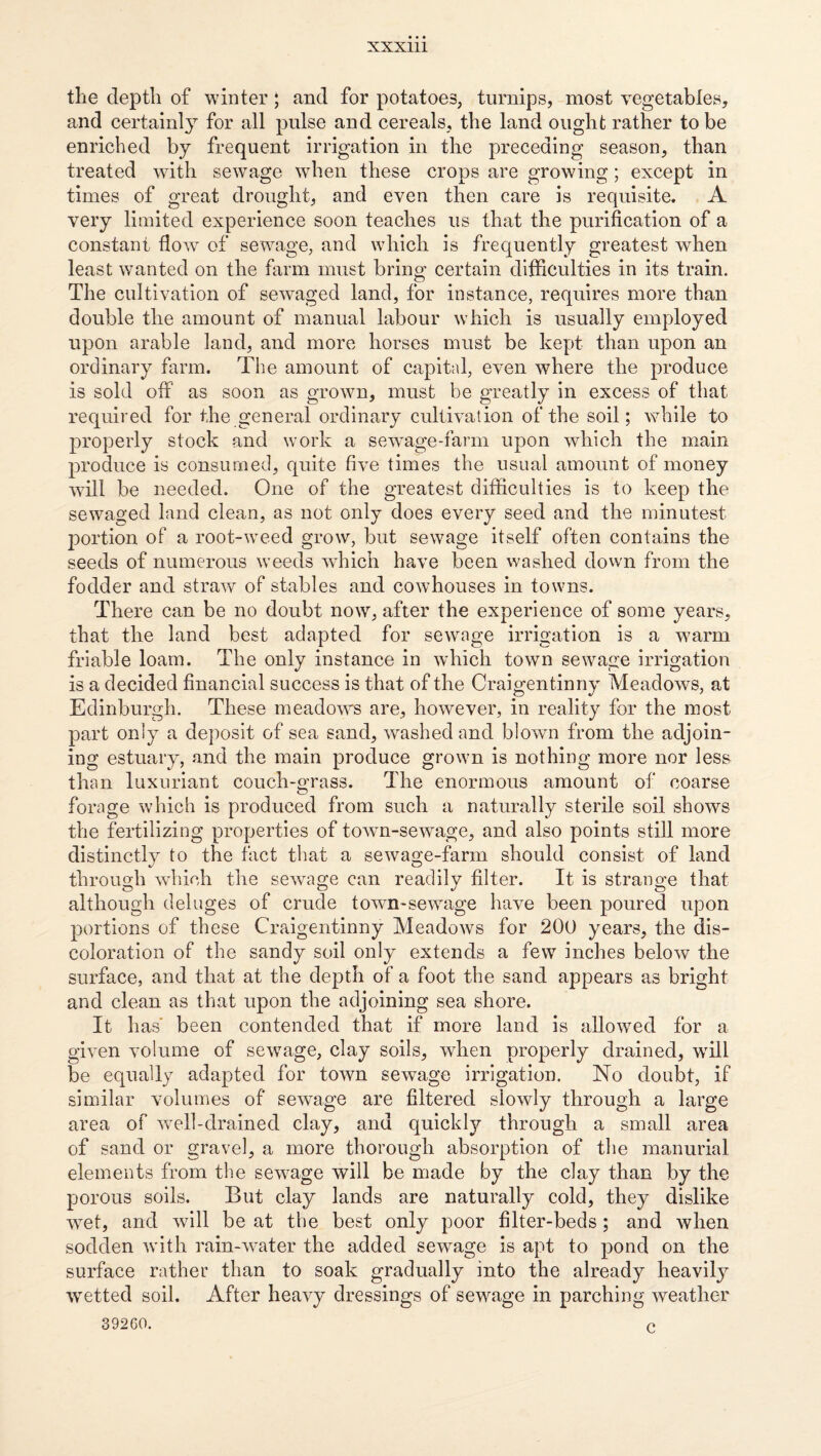 the depth of winter ; and for potatoes, turnips, most vegetables, and certainl^^ for all pulse and cereals, the land ought rather to be enriched by frequent irrigation in the preceding season, than treated with sewage when these crops are growing; except in times of great drought, and even then care is requisite. A very limited experience soon teaches us that the purification of a constant flow of sewage, and which is frequently greatest when least w^anted on the farm must bring certain difficulties in its train. The cultivation of sewaged land, for instance, requires more than double the amount of manual labour which is usually employed upon arable land, and more horses must be kept than upon an ordinary farm. The amount of capital, even where the produce is sold off as soon as grown, must be greatly in excess of that required for the general ordinary cultivation of the soil; while to properly stock and work a sewage-farm upon which the main produce is consumed, quite five times the usual amount of money will be needed. One of the greatest difficulties is to keep the sewaged land clean, as not only does every seed and the minutest jDortion of a root-weed grow, but sewage itself often contains the seeds of numerous weeds which have been washed down from the fodder and straw of stables and cowhouses in towns. There can be no doubt now, after the experience of some years, that the land best adapted for sewage irrigation is a warm friable loam. The only instance in which town sewage irrigation is a decided financial success is that of the Craigentinny Meadows, at Edinburgh. These meadows are, however, in reality for the most part only a deposit of sea sand, washed and blown from the adjoin¬ ing estuary, and the main produce grown is nothing more nor less than luxuriant couch-grass. The enormous amount of coarse forage which is produced from such a naturally sterile soil shows the fertilizing properties of town-sewage, and also points still more distinctly to the fact that a sewage-farm should consist of land through which the sewage can readily filter. It is strange that although deluges of crude town-sewage have been poured upon portions of these Craigentinny Meadows for 200 years, the dis¬ coloration of the sandy soil only extends a few inches below the surface, and that at the depth of a foot the sand appears as bright and clean as that upon the adjoining sea shore. It has' been contended that if more land is allowed for a given volume of sewage, clay soils, when properly drained, wdll be equally adapted for town sewage irrigation. No doubt, if similar volumes of sewage are filtered slowly through a large area of wTll-drained clay, and quickly through a small area of sand or gravel, a more thorough absorption of the manurial elements from the sewage will be made by the clay than by the porous soils. But clay lands are naturally cold, they dislike wet, and will be at the best only poor filter-beds; and when sodden with rain-water the added sewage is apt to pond on the surface rather than to soak gradually into the already heavily wetted soil. After heavy dressings of sewage in parching weather 39260. c