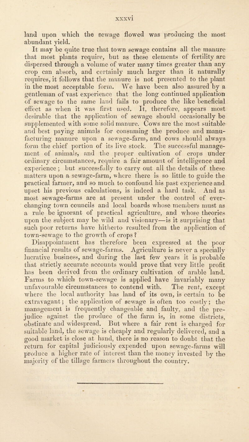 land upon which the selvage flowed was producing the most abundant yield. It may be quite true that tovvn sewage contains all the manure that most plants require, but as these elements of fertility arc dispersed through a volume of water many times greater than any crop can absorb, and certainly much larger than it naturally requires, it follows that the manure is not presented to the plant in the most acceptable form. We have been also assured by a gentleman of vast experience that the long continued application of sewage to the same land fails to produce the like beneficial effect as when it was first used. It, therefore, appears most desirable that the application of sewage should occasionally be supplemented with some solid manure. Cows are the most suitable and best paying animals for consuming the produce and manu¬ facturing manure upon a sewage-farm, and cows should ahvays form the chief portion of its live stock. The successful manage¬ ment of animals, and the proper cultivation of crops under ordinary circumstances, require a fair amount of intelligence and experience ; but successfully to carry out all the details of these matters upon a sewage-farm, where there is so little to guide the practical farmer, and so much to confound his past experience and upset his previous calculations, is indeed a hard task. And as most sewage-farms are at present under the control of ever- changing town councils and local boards whose members must as a rule be ignorant of practicad agriculture, and wTose theories upon the subject may be wdld and visionary—is it surprising that such poor returns have hitherto resulted from the application of town-sewage to the growdli of crops ? Disappointment has therefore been expressed at the poor financial results of sewage-farms. Agriculture is never a specially lucrative business, and during the last few years it is probable that strictly accurate accounts wmild prove that very little profit has been derived from the ordinary cultivation of arable land. Farms to which town-sew^age is applied have invariably many unfavourable circumstances to contend with. The rent, except where the local authority has land of its own, is certain to be extravagant; the application of sew^age is often too costly; the management is frequently changeable and faulty, and the pre¬ judice against the produce of the farm is, in some districts, obstinate and widespread. But where a fair rent is charged for suitable land, the sew^age is cheaply and regularly delivered, and a good market is close at hand, there is no reason to doubt that the return for capital judiciously expended upon sew^age-farms will produce a higher rate of interest than the money invested by the majority of the tillage farmers throughout the country.