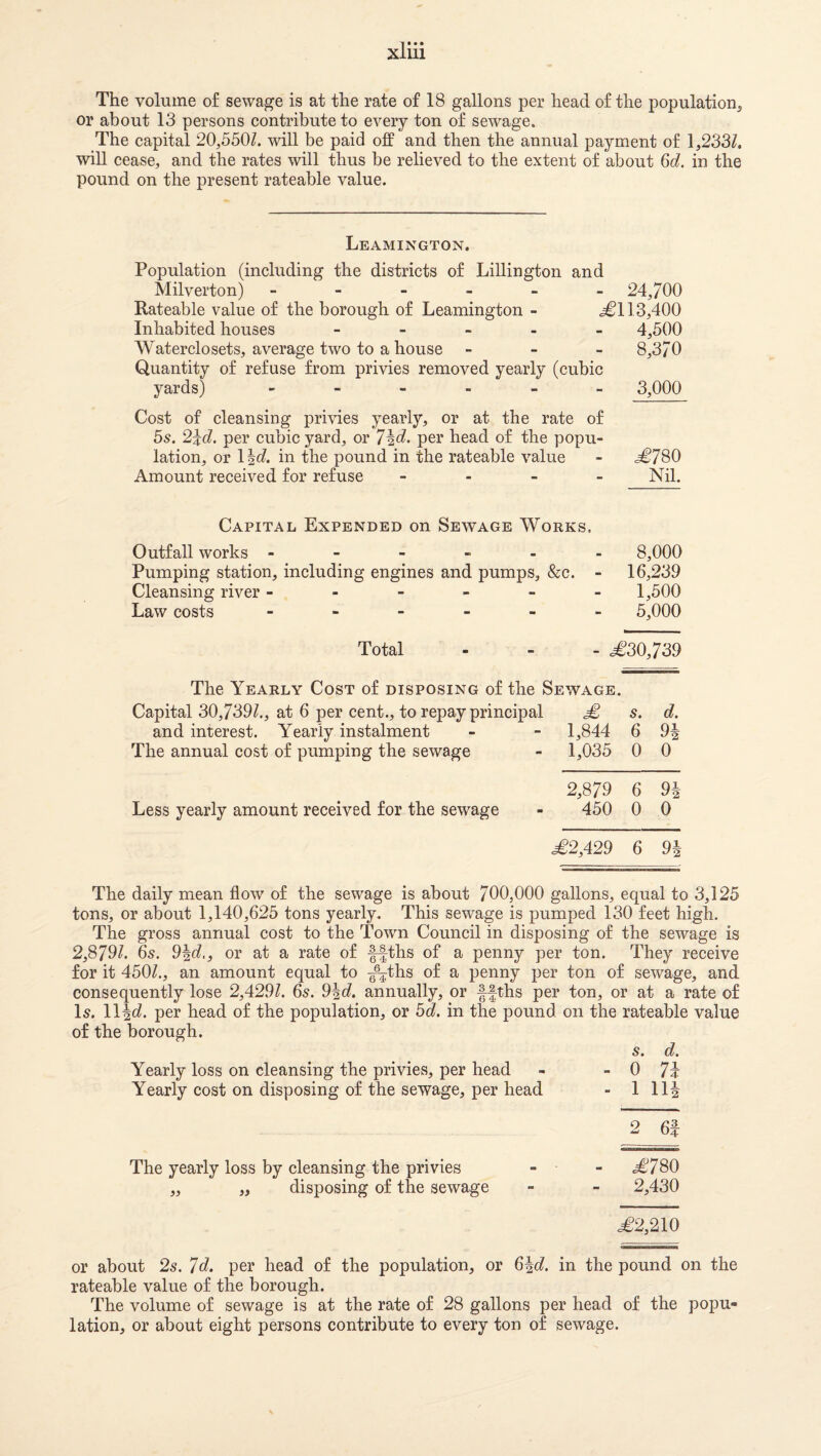 The volume of sewage is at the rate of 18 gallons per head of the population, or about 13 persons contribute to every ton of sewage. The capital 20,550Z. will be paid off and then the annual payment of 1,233Z, will cease, and the rates will thus be relieved to the extent of about 6c?. in the pound on the present rateable value. Leamington. Population (including the districts of Lillington and Milverton) ------ 24,700 Rateable value of the borough of Leamington - .^113,400 Inhabited houses _ - _ . . 4,500 Waterclosets, average two to a house - - _ 8,370 Quantity of refuse from privies removed yearly (cubic yards) 3,000 Cost of cleansing privies yearly, or at the rate of 5s. 2^d. per cubic yard, or 7ic?- per head of the popu¬ lation, or \\d. in the pound in the rateable value - .^780 Amount received for refuse - - - - Nil. Capital Expended on Sewage Works, Outfall works ------ 8,000 Pumping station, including engines and pumps, &c. - 16,239 Cleansing river ------ 1,500 Law costs -----_ 5,000 Total - - - ^30,739 The Yearly Cost of disposing of the Sewage. Capital 30,739?., at 6 per cent., to repay principal s. d. and interest. Yearly instalment - - 1,844 6 9| The annual cost of pumping the sewage - 1,035 0 0 2,879 6 94 Less yearly amount received for the sewage - 450 0 0 .€2,429 6 9| The daily mean flow of the sewage is about 700,000 gallons, equal to 3,125 tons, or about 1,140,625 tons yearly. This sewage is pumped 130 feet high. The gross annual cost to the Town Council in disposing of the sewage is 2,879?. 65. 94c?,, or at a rate of ffths of a penny per ton. They receive for it 450?., an amount equal to ^^^ths of a penny per ton of sewage, and consequently lose 2,429?. 6s. 94c?. annually, or ffths per ton, or at a rate of Is. 114c?. per head of the population, or 5d. in the pound on the rateable value of the borough. Yearly loss on cleansing the privies, per head Yearly cost on disposing of the sewage, per head s. d. - 0 7i - 1 114 2 6f The yearly loss by cleansing the privies „ „ disposing of the sewage - j;78o 2,430 €2,210 or about 2s. 7d. per head of the population, or 64c?. in the pound on the rateable value of the borough. The volume of sewage is at the rate of 28 gallons per head of the popu¬ lation, or about eight persons contribute to every ton of sewage.