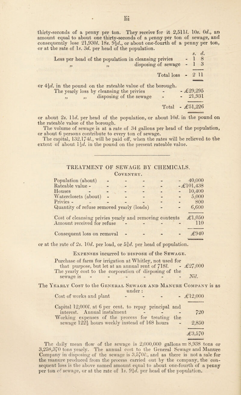 thirty-seconds of a penny per ton. They receive for it 2,b\\l. IO5. Od., an amount equal to about one thirty-seconds of a penny per ton of sewage, and consequently lose 21,930Z. I85. 9\d., or about one-fourth of a penny per ton, or at the rate of I5. 3cZ. per head of the population. s. d. Loss per head of the population in cleansing privies - 1 8 „ „ disposing of sewage - 1 3 Total loss “ 2 11 or 4|cZ. in the pound on the rateable value of the borough. The yearly loss by cleansing the privies - - .^€29,295 „ ,, disposing of the sewage - - 21,931 Total - .£51,226 or about 2^. llcZ. per head of the population, or about lOtZ. in the pound on the rateable value of the borough. The volume of sewage is at a rate of 34 gallons per head of the population, or about 6 persons contribute to every ton of sewage. The capital, 132,174Z., will be paid ofP, when the rates will be relieved to the extent of about \hd, in the pound on the present rateable value. TREATMENT OF SEWAGE BY CHEMICALS. Coventry. Population (about) _ _ _ _ - 40,000 Rateable value ----- -£101,438 Houses 10,400 Waterclosets (about) ----- 5,000 Privies ------- 800 Quantity of refuse removed yearly (loads) - - 6,600 Cost of cleansing privies yearly and removing contents £1,050 Amount received for refuse - - - - 110 Consequent loss on removal . - - - £940 or at the rate of 2s. \0d. per load, or b%d. per head of population. Expenses incurred to dispose of the Sewage. Purchase of farm for irrigation at Whitley, not used for that purpose, but let at an annual rent of 718Z. - £27,000 The yearly cost to the corporation of disposing of the sewage is - - - - - - Nil. The Yearly Cost to the General Sewage and Manure Company is as under : Cost of works and plant - . - _ £12,000 Capital 12,OOOZ. at 6 per cent, to repay principal and interest. Annual instalment _ - _ 72O Working expenses of the process for treating the sewage 122| hours weekly instead of 168 hours - 2,850 £3,570 The daily mean flow of the sewage is 2,000,000 gallons = 8,938 tons or 3,258,370 tons yearly. The annual cost to the General Sewage and Manure Company in disposing of the sewage is 3,5701., and as there is not a sale for the manure produced from the process carried out by the company, the con¬ sequent loss is the above named amount equal to about one-fourth of a penny per ton of sewage, or at the rate of I5. 9^d. per head of the population.