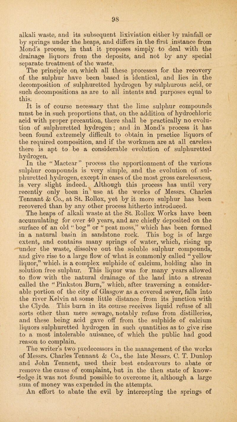 alkali waste, and its subsequent lixiviation either by rainfall or by springs under the heaps, and differs in the first instance from Mond's process, in that it proposes simply to deal with the drainage liquors from the deposits, and not by any special separate treatment of the waste. The principle on which all these processes for the recovery of the sulphur have been based is identical, and lies in the decomposition of sulphuretted hydrogen by sulphurous acid, or such decompositions as are to all intents and purposes equal to this. It is of course necessary that the lime sulphur compounds must be in such proportions that, on the addition of hydrochloric acid with proper precaution, there shall be practically no evolu¬ tion of sulphuretted hydrogen; and in Mond’s process it has been found extremely difficult to obtain in practice liquors of the required composition, and if the workmen are at all careless there is apt to be a considerable evolution of sulphuretted hydrogen. In the “ Mactear ” process the apportionment of the various sulphur compounds is very simple, and the evolution of sul¬ phuretted hydrogen, except in cases of the most gross carelessness, is very slight indeed. Although this process has until very recently only been in' use at the works of Messrs. Charles Tennant & Co., at St. Rollox, yet by it more sulphur has been recovered than by any other process hitherto introduced. The heaps of alkali waste at the St. Kollox Works have been accumulating for over 40 years, and are chiefly deposited on the surface of an old bog ” or “ peat moss,” which has been formed in a natural basin in sandstone rock. This bog is of large extent, and contains many springs of water, which, rising up under the waste, dissolve out the soluble sulphur compounds, and give rise to a large flow of what is commonly called “ yellow liquor,” which is a complex sulphide of calcium, holding also in solution free sulphur. This liquor was for many years allowed to flow with the natural drainage eff the land into a stream called the “ Pinkston Burn,” which, after traversing a consider¬ able portion of the city of Glasgow as a covered sewer, falls into the river Kelvin at some little distance from its junction with the Clyde. This burn in its course receives liquid refuse of all sorts other than mere sewage, notably refuse from distilleries, and these being acid gave off from the sulphide of calcium liquors sulphuretted hydrogen in such quantities as to give rise to a most intolerable uuisance, of which the public had good reason to complain. The writer’s two predecessors in the management of the works of Messrs. Charles Tennant & Co., the late Messrs. C. T. Dunlop and John Tennent, used their best endeavours to abate or remove the cause of complaint, but in the then state of know- -iedge it was not found possible to overcome it, although a large sum of money was expended in the attempts. An effort to abate the evil by intercepting the springs of