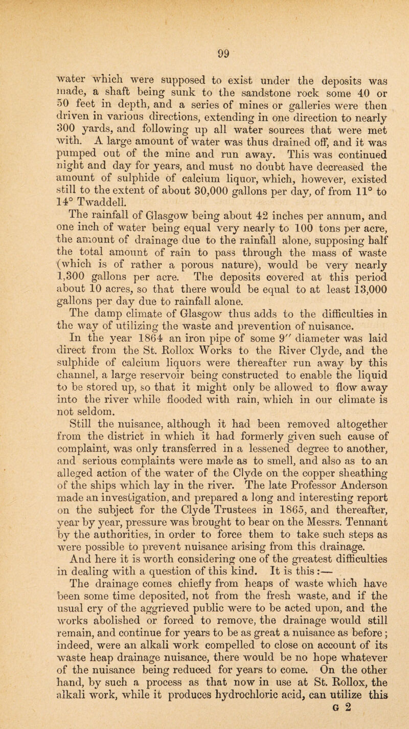 water which were supposed to exist under the deposits was made, a shaft being sunk to the sandstone rock some 40 or 50 feet in depth, and a series of mines or galleries were then driven in various directions, extending in one direction to nearly 800 yards, and following up all water sources that were met with. A large amount of water was thus drained off, and it was pumped out of the mine and run away. This was continued night and day for years, and must no doubt have decreased the amount of sulphide of calcium liquor, which, however, existed still to the extent of about 30,000 gallons per day, of from 11° to 14° Twaddell. The rainfall of Glasgow being about 42 inches per annum, and one inch of water being equal very nearly to 100 tons per acre, the amount of drainage due to the rainfall alone, supposing half the total amount of rain to pass through the mass of waste (which is of rather a porous nature), would be very nearly 1,300 gallons per acre. The deposits covered at this period about 10 acres, so that there would be equal to at least 13,000 gallons per day due to rainfall alone. The damp climate of Glasgow thus adds to the difficulties in the way of utilizing the waste and prevention of nuisance. In the year 1864 an iron pipe of some 9 diameter was laid direct from the St. Rollox Works to the River Clyde, and the sulphide of calcium liquors were thereafter run away by this channel, a large reservoir being constructed to enable the liquid to be stored up, so that it might only be allowed to flow away into the river while flooded with rain, which in our climate is not seldom. Still the nuisance, although it had been removed altogether from the district in which it had formerly given such cause of complaint, was only transferred in a lessened degree to another, and serious complaints were made as to smell, and also as to an alleged action of the water of the Clyde on the copper sheathing of the ships which lay in the river. The late Professor Anderson made an investigation, and prepared a long and interesting report on the subject for the Clyde Trustees in 1865, and thereafter, year by year, pressure was brought to bear on the Messrs. Tennant by the authorities, in order to force them to take such steps as were possible co prevent nuisance arising from this drainage. And here it is worth considering one of the greatest difficulties in dealing with a question of this kind. It is this :— The drainage comes chiefly from heaps of waste which have been some time deposited, not from the fresh waste, and if the usual cry of the aggrieved public were to be acted upon, and the works abolished or forced to remove, the drainage would still remain, and continue for years to be as great a nuisance as before; indeed, were an alkali work compelled to close on account of its waste heap drainage nuisance, there would be no hope whatever of the nuisance being reduced for years to come. On the other hand, by such a process as that now in use at St. Rollox, the alkali work, while it produces hydrochloric acid, can utilize this G 2