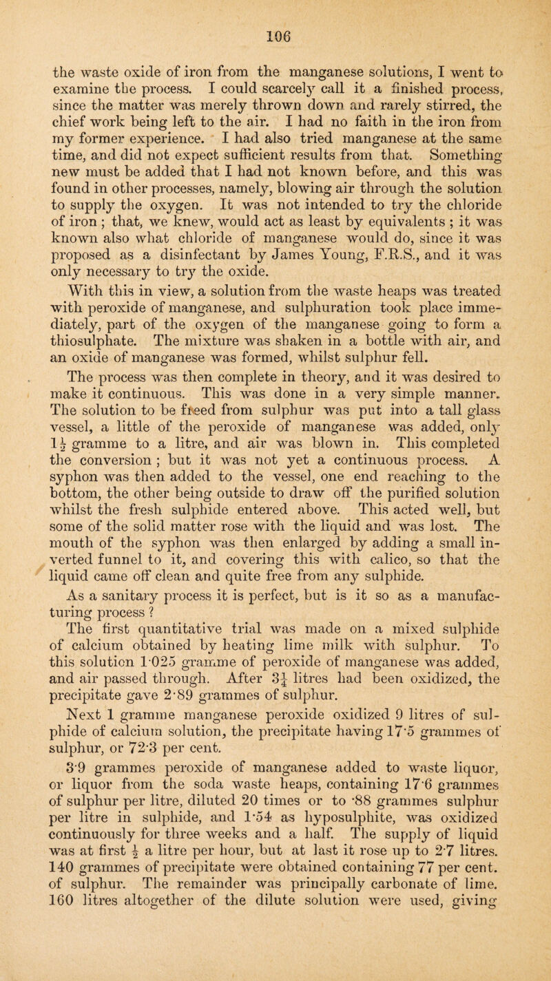 the waste oxide of iron from the manganese solutions, I went fco examine the process. I could scarce!}^ call it a finished process, since the matter was merely thrown down and rarely stirred, the chief work being left to the air. I had no faith in the iron from my former experience. I had also tried manganese at the same time, and did not expect sufficient results from that. Something- new must be added that I had not known before, and this was found in other processes, namely, blowing air through the solution to supply the oxygen. It was not intended to try the chloride of iron ; that, we knew, would act as least by equivalents ; it was known also what chloride of manganese would do, since it was proposed as a disinfectant by James Young, F.R.S., and it was only necessary to try the oxide. With this in view, a solution from the waste heaps was treated with peroxide of manganese, and sulphuration took place imme¬ diately, part of the oxygen of the manganese going to form a thiosulphate. The mixture was shaken in a bottle with air, and an oxide of manganese was formed, whilst sulphur fell. The process was then complete in theory, and it was desired to make it continuous. This was done in a very simple manner. The solution to be fneed from sulphur was put into a tall glass vessel, a little of the peroxide of manganese was added, onlj 1 j gramme to a litre, and air was blown in. This completed the conversion ; but it was not yet a continuous process. A syphon was then added to the vessel, one end reaching to the bottom, the other being outside to draw off the purified solution whilst the fresh sulphide entered above. This acted well, but some of the solid matter rose with the liquid and was lost. The mouth of the syphon was then enlarged by adding a small in¬ verted funnel to it, and covering this with calico, so that the liquid came off clean and quite free from any sulphide. As a sanitary process it is perfect, but is it so as a manufac¬ turing process ? The first quantitative trial was made on a mixed sulphide of calcium obtained by heating lime milk with sulphur. To this solution 1-025 gramme of peroxide of manganese was added, and air passed through. After litres had been oxidized, the precipitate gave 2'89 grammes of sulphur. Next 1 gramme manganese peroxide oxidized 9 litres of sul¬ phide of calcium solution, the precipitate having 17‘5 grammes of sulphur, or 72'3 per cent. 3‘9 grammes peroxide of manganese added to waste liquor, or liquor from the soda waste heaps, containing 17*6 grammes of sulphur per litre, diluted 20 times or to *88 grammes sulphur per litre in sulphide, and 1*54 as hyposulphite, was oxidized continuously for three weeks and a half The supply of liquid was at first ^ a litre per hour, but at last it rose up to 2'7 litres. 140 grammes of precipitate were obtained containing 77 per cent, of sulphur. The remainder was principally carbonate of lime. 160 litres altogether of the dilute solution were used, giving