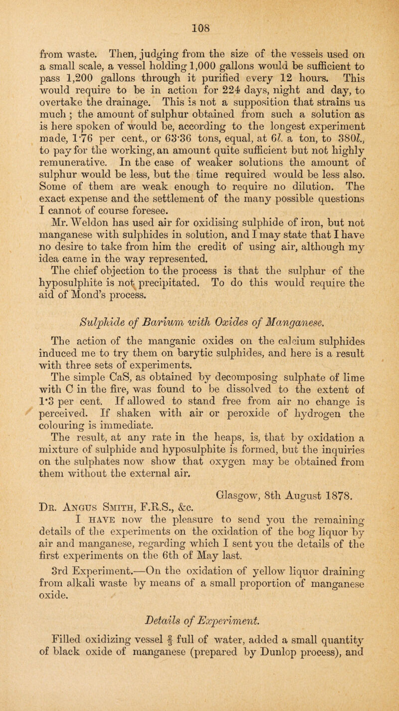 from waste. Then, judging from the size of the vessels used on a small scale, a vessel holding 1,000 gallons would be sufficient to pass 1,200 gallons through it purified every 12 hours. This would require to be in action for 224 days, night and day, to overtake the drainage. This is not a supposition that strains us much ; the amount of sulphur obtained from such a solution as is here spoken of would be, according to the longest experiment made, 1*76 per cent., or 68*36 tons, equal, at 6Z. a ton, to 380Z., to pay for the working, an amount quite sufficient but not highly remunerative. In the case of weaker solutions the amount of sulphur would be less, but the time required would be less also. Some of them are weak enough to require no dilution. The exact expense and the settlement of the many possible questions I cannot of course foresee. Mr. Weldon has used air for oxidising sulphide of iron, but not manganese with sulphides in solution, and I may state that I have no desire to take from him the credit of using air, although my idea came in the way represented. The chief objection to the process is that the sulphur of the hyposulphite is not precipitated. To do this would require the aid of Mond’s process. Sulphide of Barium with Oxides of Manganese. The action of the manganic oxides on the calcium sulphides induced me to try them on barytic sulphides, and here is a result with three sets of experiments. The simple CaS, as obtained by decomposing sulphate of lime with C in the fire, was found to be dissolved to the extent of 1’3 per cent. If allowed to stand free from air no change is perceived. If shaken with air or peroxide of hydrogen the colouring is immediate. The result, at any rate in the heaps, is, that by oxidation a mixture of sulphide and hyposulphite is formed, but the inquiries on the sulphates now show that oxygen may be obtained from them without the external air. Glasgow, 8th August 1878. Dr. Angus Smith, F.RS., &c. I HAVE now the j)leasure to send you the remaining details of tlie experiments on the oxidation of the bog liquor by air and manganese, regarding which I sent you the details of the first experiments on the 6th of May last. 3rd Experiment.—On the oxidation of yellow liquor draining from alkali waste by means of a small proportion of manganese oxide. Details of Experiment. Filled oxidizing vessel f full of water, added a small quantity of black oxide of manganese (prepared by Dunlop process), and