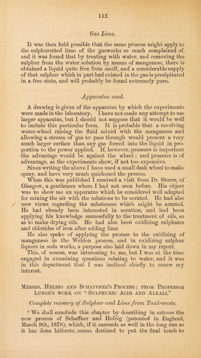 Gas Lime. It was then held possible that the same process might apply to the sulphuretted lime of the gasworks so much complained of, and it was found that by treating with water, and removing the sulphur from the water solution by means of manganese, there is obtained a liquid quite free from smell, and a considerable supply of that sulphur which in part had existed in the gas is precipitated in a free state, and will probably be found extremely pure. Apparatus used. A drawing is given of the apparatus by which the experiments were made in the laboratory. I have not made any attempt to use larger apparatus, but I should not suppose that it would be well to imitate this particular form. It is probable that a revolving water-wheel raising the fluid mixed with the manganese and allowing a stream of gas to pass through would present a very much larger surface than any gas forced into the liquid in pro¬ portion to the power applied. If, however, pressure is important the advantage would be against the wheel; and pressure is of advantage, as the experiments show, if not too expensive. Since writing the above I have used a small dash wheel to make spray, and have very much quickened the process. When this was published I received a visit from Dr. Storer, of Glasgow, a gentleman whom I had not seen before. His object was to show me an apparatus which he considered well adapted for mixing the air with the solutions to be aerated. He had also new views regarding the substances which might be aerated. He had already been interested in aeration, and had been applying his knowledge successfully to the treatment of oils, so as to make drying oils. He had also been oxidising sulphates and chlorides of iron after adding lime. He also spoke of applying the process to the oxidizing of manganese in the Weldon process, and in oxidizing sulphur liquors in soda works, a purpose also laid down in my report. This, of course, was interesting to me, but I was at the time engaged in examining questions relating to water, and it was in this department that I was inclined chiefly to renew my interest. Messrs. Helbig and Schaffner’s Process : from Professor Lunge’s work on ‘'Sulphuric Acid and Alkali.” Complete recovery of Sulphur and Lime from Tank-waste. “We shall conclude this chapter by describing in extenso the new process of Schaffner and Helbig (patented in England, March 9th, 1878), which, if it succeeds as well in the long run as it has done hitherto, seems destined to put the final touch to