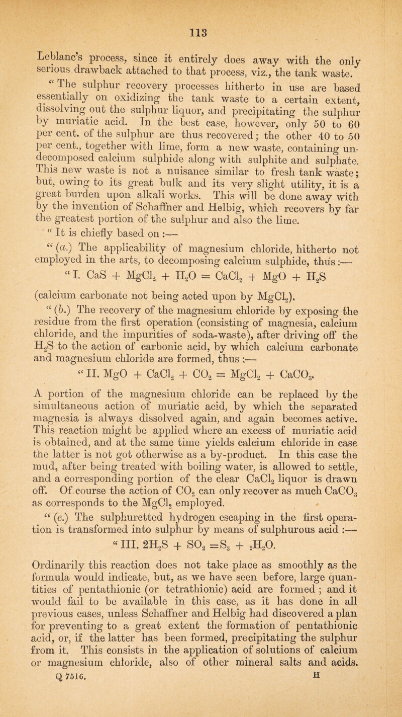 Leblanc’s process, since it entirely does away with the only seiious diawback attached to that process, viz., the tank waste. ^The sulphur recovery processes hitherto in use are based essentially on oxidizing the tank waste to a certain extent, dissolving out the sulphur liquor, and precipitating the sulphur by muriatic acid. In the best case, however, only 50 to 60 per cent, of the sulphur are thus recovered; the other 40 to 50 per cent., together with lime, form a new waste, containing un¬ decomposed calcium sulphide along with sulphite and sulphate. This new waste is not a nuisance similar to fresh tank waste; but, owing to its great bulk and its very slight utility, it is a great burden upon alkali works. This will be done away with by the invention of Schaffner and Helbig, which recovers by far the greatest portion of the sulphur and also the lime. '' It is chiefly based on :— (a.) The applicability of magnesium chloride, hitherto not employed in the arts, to decomposing calcium sulphide, thus:— “ I. CaS + MgCk + H^O = CaClg d MgO + H^S (calcium carbonate not being acted upon by MgClg). (b.) The recovery of the magnesium chloride by exposing the residue from the first operation (consisting of magnesia, calcium chloride, and the impurities of soda-waste), after driving off the HoS to the action of carbonic acid, by which calcium carbonate and magnesium chloride are formed, thus :—■ “ II. MgO + CaCl^ + CO, = MgCl^ + CaCOs. A portion of the magnesium chloride can be replaced by the simultaneous action of muriatic acid, by which the separated magnesia is always dissolved again, and again becomes active. This reaction might be applied where an excess of muriatic acid is obtained, and at the same time yields calcium chloride in case the latter is not got otherwise as a by-product. In this case the mud, after being treated with boiling water, is allowed to settle, and a corresponding portion of the clear CaCL liquor is drawn off. Of course the action of COg can only recover as much CaCOg as corresponds to the MgClg employed. (c.) The sulphuretted hydrogen escaping in the first opera¬ tion is transformed into sulphur by means of sulphurous acid ■ III. 2H2S -f SO, =Ss + 2H2O. Ordinarily this reaction does not take place as smoothly as the formula would indicate, but, as we have seen before, large quan¬ tities of pentathionic (or tetrathionic) acid are formed ; and it would fail to be available in this case, as it has done in all previous cases, unless Schafifner and Helbig had discovered a plan for preventing to a great extent the formation of pentathionic acid, or, if the latter has been formed, precipitating the sulphur from it. This consists in the application of solutions of calcium or magnesium chloride, also of other mineral salts and acids. Q7516. H