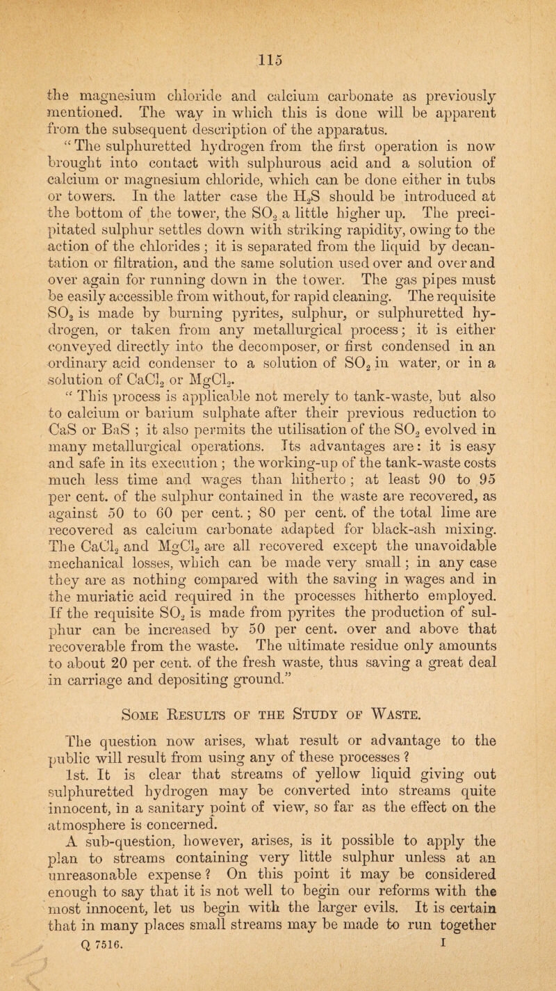 the magnesium chloride and calcium carbonate as previously mentioned. The way in which this is done will be apparent from the subsequent description of the apparatus. ‘‘The sulphuretted hydrogen from the first operation is now brought into contact with sulphurous acid and a solution of calcium or magnesium chloride, which can be done either in tubs or towers. In the latter case the H2S should be introduced at the bottom of the tower, the SO2 a little higher up. The preci¬ pitated sulphur settles down with striking rapidity, owing to the action of the chlorides ; it is separated from the liquid by decan¬ tation or filtration, and the same solution used over and over and over again for running down in the tower. The gas pipes must be easily accessible from without, for rapid cleaning. The requisite SO2 is made by burning pyrites, sulphur, or sulphuretted hy¬ drogen, or taken from any metallurgical process; it is either conveyed directly into the decomposer, or first condensed in an ordinary acid condenser to a solution of SOg in water, or in a solution of CaCJg or MgCla- '' This process is applicable not merely to tank-waste, but also to calcium or barium sulphate after their previous reduction to CaS or BaS ; it also permits the utilisation of the SO2 evolved in many metallurgical operations. Its advantages are: it is easy and safe in its execution ; the working-up of the tank-waste costs much less time and wages than hitherto ; at least 90 to 95 per cent, of the sulphur contained in the waste are recovered, as against 50 to 60 per cent.; 80 per cent, of the total lime are recovered as calcium carbonate adapted for black-ash mixing. The GaOlg and MgCb are all recovered except the unavoidable mechanical losses, which can be made very small; in any case they are as nothing compared with the saving in wages and in the muriatic acid required in the processes hitherto employed. If the requisite SO2 is made from pyrites the production of sul¬ phur can be increased by 50 per cent, over and above that recoverable from the waste. The ultimate residue only amounts to about 20 per cent, of the fresh waste, thus saving a great deal in carriage and depositing ground.” Some Eesults of the Study of Waste. The question now arises, what result or advantage to the public will result from using any of these processes ? 1st. It is clear that streams of yellow liquid giving out sulphuretted hydrogen may be converted into streams quite innocent, in a sanitary point of view, so far as the effect on the atmosphere is concerned. A sub-question, however, arises, is it possible to apply the plan to streams containing very little sulphur unless at an unreasonable expense ? On this point it may be considered enough to say that it is not well to begin our reforms with the most innocent, let us begin with the larger evils. It is certain that in many places small streams may be made to run together