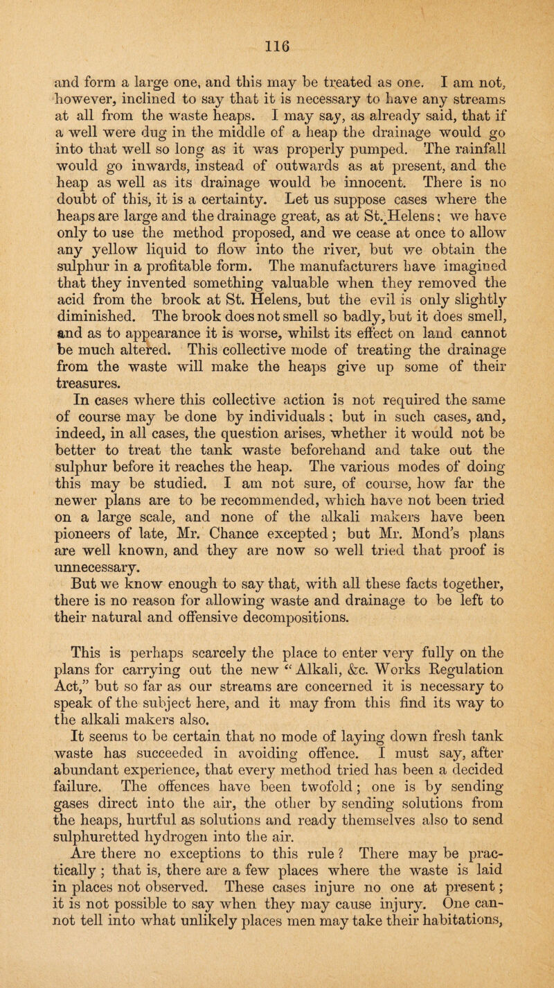 and form a large one, and this may be treated as one. I am not, liowever, inclined to say that it is necessary to have any streams at all from the waste heaps. I may say, as already said, that if a well were dug in the middle of a heap the drainage would go into that well so long as it was properly pumped. The rainfall would go inwards, instead of outwards as at present, and the heap as well as its drainage would be innocent. There is no doubt of this, it is a certainty. Let us suppose cases where the heaps are large and the drainage great, as at St.^Helens; we have only to use the method proposed, and we cease at once to allow any yellow liquid to flow into the river, but we obtain the sulphur in a profitable form. The manufacturers have imagined that they invented something valuable when they removed the acid from the brook at St. Helens, but the evil is only slightly diminished. The brook does not smell so badly, but it does smell, and as to appearance it is worse, whilst its effect on land cannot be much altered. This collective mode of treating the drainage from the waste will make the heaps give up some of their treasures. In cases where this collective action is not required the same of course may be done by individuals; but in such cases, and, indeed, in all cases, the question arises, whether it would not be better to treat the tank waste beforehand and take out the sulphur before it reaches the heap. The various modes of doing this may be studied. I am not sure, of course, how far the newer plans are to be recommended, which have not been tried on a large scale, and none of the alkali makers have been pioneers of late, Mr. Chance excepted; but Mr. Mond's plans are well known, and they are now so well tried that proof is unnecessary. But we know enough to say that, with all these facts together, there is no reason for allowing waste and drainage to be left to their natural and ofiensive decompositions. This is perhaps scarcely the place to enter very fully on the plans for carrying out the new ‘^Alkali, &:c. Works Eegulation Act,” but so far as our streams are concerned it is necessary to speak of the subject here, and it may from this find its way to the alkali makers also. It seems to be certain that no mode of laying down fresh tank waste has succeeded in avoiding offence. I must say, after abundant experience, that every method tried has been a decided failure. The offences have been twofold; one is by sending gases direct into the air, the other by sending solutions from the heaps, hurtful as solutions and ready themselves also to send sulphuretted hydrogen into the air. Are there no exceptions to this rule ? There may be prac¬ tically ; that is, there are a few places where the waste is laid in places not observed. These cases injure no one at present; it is not possible to say when they may cause injury. One can¬ not tell into what unlikely places men may take their habitations,