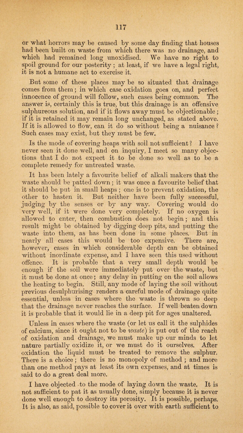 or what horrors may be caused by some day finding that houses had been built on waste from which there was no drainage, and which had remained long unoxidised. We have no right to spoil ground for our posterity ; at least, if we have a legal right, it is not a humane act to exercise it. But some of these places may be so situated that drainage comes from them; in which case oxidation goes on, and perfect innocence of ground will follow, such cases being common. The answer is, certainly this is true, but this drainage is an offensive sulphureous solution, and if it flows away must be objectionable ; if it is retained it may remain long unchanged, as stated above. If it is allowed to flow, can it do so without being a nuisance ? Such cases may exist, but they must be few. Is the mode of covering heaps with soil not suflicient ? I have never seen it done well, and on inquiry, I meet so many objec¬ tions that I do not expect it to be done so well as to be a complete remedy for untreated waste. It has been lately a favourite belief of alkali makers that the waste should be patted down; it was once a favourite belief that it should be put in small heaps ; one is to prevent oxidation, the other to hasten it. But neither have been fully successful, judging by the senses or by any way. Covering would do very well, if it were done very completely. If no oxygen is allowed to enter, then combustion does not begin; and this result might be obtained by digging deep pits, and putting the waste into them, as has been done in some places. But in nearly all cases this would be too expensive. There are, however, cases in which considerable depth can be obtained without inordinate expense, and I have seen this used without offence. It is probable that a very small depth would be enough if the soil were immediately put over the waste, but it must be done at once; any delay in putting on the soil allows the heatiug to begin. Still, any mode of laying the soil without previous desulphurising renders a careful mode of drainage quite essential, unless in cases where the waste is thrown so deep that the drainage never reaches the surface. If well beaten down it is probable that it would lie in a deep pit for ages unaltered. Unless in cases where the waste (or let us call it the sulphides of calcium, since it ought not to be waste) is put out of the reach of oxidation and drainage, we must make up our minds to let nature partially oxidize it, or we must do it ourselves. After oxidation the liquid must be treated to remove the sulphur. There is a choice; there is no monopoly of method ; and more than one method pays at least its own expenses, and at times is said to do a great deal more. I have objected to the mode of laying down the waste. It is not sufficient to pat it as usually done, simply because it is never done well enough to destroy its porosity. It is possible, perhaps. It is also, as said, possible to cover it over with earth sufficient to