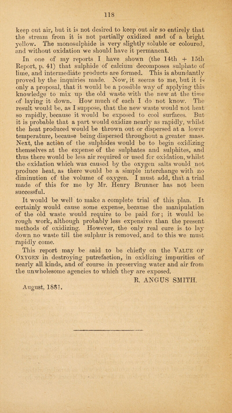 keep out air, but it is not desired to keep out air so entirely that the stream from it is not partially oxidized and of a bright yellow. The monosulphide is very slightly soluble or coloured, and without oxidation we should have it permanent. In one of my reports I have shown (the 14th + 15th Report, p. 41) that sulphide of calcium decomposes sulphate of lime, and intermediate products are formed. This is abundantly proved by the inquiries made. Now, it seems to me, but it is only a proposal, that it would be a possible way of applying this knowledge to mix up the old waste with the new at the time of laying it down. How much of each I do not know. The result would be, as I suppose, that the new waste would not heat so rapidly, because it would be exposed to cool surfaces. But it is probable that a part would oxidize nearly as rapidly, whilst the heat produced would be thrown out or dispersed at a lower temperature, because being dispersed throughout a greater mass. Next, the action of the sulphides would be to begin oxidizing themselves at the expense of the sulphates and sulphites, and thus there would be less air required or used for oxidation, whilst the oxidation which was caused by the oxygen salts v/ould not produce heat, as there would be a simple interchange with no diminution of the volume of oxygen. I must add, that a trial made of this for me by Mr. Henry Brunner has not been successful. It would be well to make a complete trial of this plan. It certainly would cause some expense, because the manipulation of the old waste would require to be paid for; it would be rough work, although probably less expensive than the present methods of oxidizing. However, the only real cure is to lay down no waste till the sulphur is removed, and to this we must rapidly come. This report may be said to be chiefly on the Value of Oxygen in destroying putrefaction, in oxidizing impurities of nearly all kinds, and of course in preserving water and air from the unwholesome agencies to which they are exposed. R. ANGUS SMITH. August, 1881,