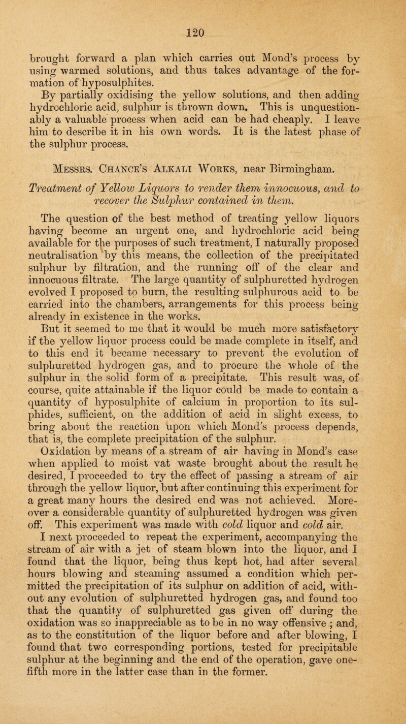 brought forward a plan which carries out Mond’s process by using warmed solutions, and thus takes advantage of the for¬ mation of hyposulphites. By partially oxidising the yellow solutions, and then adding hydrochloric acid, sulphur is thrown down. This is unquestion¬ ably a valuable process when acid can be had cheaply. I leave him to describe it in his own words. It is the latest phase of the sulphur process. Messrs. Chance’s Alkali Works, near Birmingham. Treatment of Yellow Liquors to render them innocuous, and to recover the Sulphur contained in them. The question of the best method of treating yellow liquors having become an urgent one, and hydrochloric acid being available for the purposes of such treatment, I naturally proposed neutralisation by this means, the collection of the precipitated sulphur by filtration, and the running off of the clear and innocuous filtrate. The large quantity of sulphuretted hydrogen evolved I proposed to burn, the resulting sulphurous acid to be carried into the chambers, arrangements for this process being already in existence in the works. But it seemed to me that it would be much more satisfactory if the yellow liquor process could be made complete in itself, and to this end it became necessary to prevent the evolution of sulphuretted hydrogen gas, and to procure the whole of the sulphur in the solid form of a precipitate. This result was, of course, quite attainable if the liquor could be made to contain a quantity of hyposulphite of calcium in proportion to its sul¬ phides, sufiicient, on the addition of acid in slight excess, to bring about the reaction upon which Mond s process depends, that is, the complete precipitation of the sulphur. Oxidation by means of a stream of air having in Mond’s case when applied to moist vat waste brought about the result he desired, I proceeded to try the effect of passing a stream of air through the yellow liquor, but after continuing this experiment for a great many hours the desired end was not achieved. More¬ over a considerable quantity of sulphuretted hydrogen was given off. This experiment was made with cold liquor and cold air. I next proceeded to repeat the experiment, accompanying the stream of air with a jet of steam blown into the liquor, and I found that the liquor, being thus kept hot, had after several hours blowing and steaming assumed a condition which per¬ mitted the precipitation of its sulphur on addition of acid, with¬ out any evolution of sulphuretted hydrogen gas, and found too that the quantity of sulphuretted gas given off during the oxidation was so inappreciable as to be in no way offensive ; and, as to the constitution of the liquor before and after blowing, I found that two corresponding portions, tested for precipitable sulphur at the beginning and the end of the operation, gave one- fifth more in the latter case than in the former.