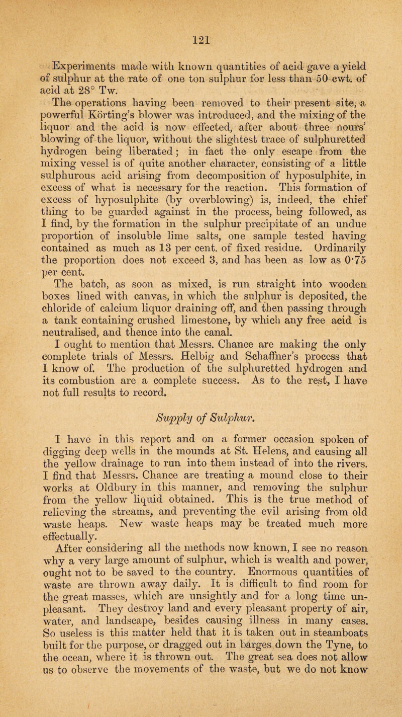 Experiments made with known, quantities of acid gave a yield, of sulphur at the rate of one ton sulphur for less than 50 cwt. of acid at 28° Tw. The operations having been removed to their present site, a powerful Kdrting’s blower was introduced, and the mixing of the liquor and the acid is now effected, after about three nours’ blowing of the liquor, without the slightest trace of sulphuretted hydrogen being liberated; in fact the only escape from the mixing vessel is of quite another character, consisting of a little sulphurous acid arising from decomposition of hyposulphite, in excess of what is necessary for the reaction. This formation of excess of hyposulphite (by overblowing) is, indeed, the chief thing to be guarded against in the process, being followed, as I find, by the formation in the sulphur precipitate of an undue proportion of insoluble lime salts, one sample tested having contained as much as 13 per cent, of fixed residue. Ordinarily the proportion does not exceed 3, and has been as low as 0*75 per cent. The batch, as soon as mixed, is run straight into wooden boxes lined with canvas, in which the sulphur is deposited, the chloride of calcium liquor draining off, and then passing through a tank containing crushed limestone, by which any free acid is neutralised, and thence into the canal. I ought to mention that Messrs. Chance are making the only complete trials of Messrs. Helbig and SchaffneEs process that I know of. The production of the sulphuretted hydrogen and its combustion are a complete success. As to the rest, I have not full results to record. Bvjjpjply of Sulphur, I have in this report and on a former occasion spoken of digging deep wells in the mounds at St. Helens, and causing all the yellow drainage to run into them instead of into the rivers. I find that Messrs. Chance are treating a mound close to their works at Oldbury in this manner, and removing the sulphur from the yellow^ liquid obtained. This is the true method of relieving the streams, and preventing the evil arising from old waste heaps. New waste heaps may be treated much more effectually. After considering all the methods now known, I see no reason why a very large amount of sulphur, which is wealth and power, ought not to be saved to the country. Enormous quantities of waste are thrown away daily. It is difficult to find room for the great masses, which are unsightly and for a long time un¬ pleasant. They destroy land and every pleasant property of air, water, and landscape, besides causing illness in many cases. So useless is this matter held that it is taken out in steamboats built for the purpose, or dragged out in barges down the Tyne, to the ocean, where it is thrown out. The great sea does not allow us to observe the movements of the waste, but we do not know