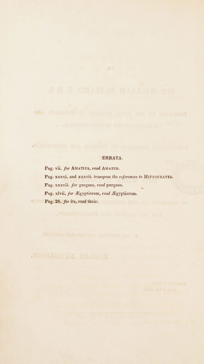 ERRATA. Pag. vil. for AMATIUS, read AMATUS. Pag. xxxvi, and xxxvii. transpose the references to HIPPOCRATES. Pag. xxxvil. for gurgans, read purgans. Pag. xlvii. for Ægyptioram, read Ægyptiorum. Pag. 28, for its, read their.