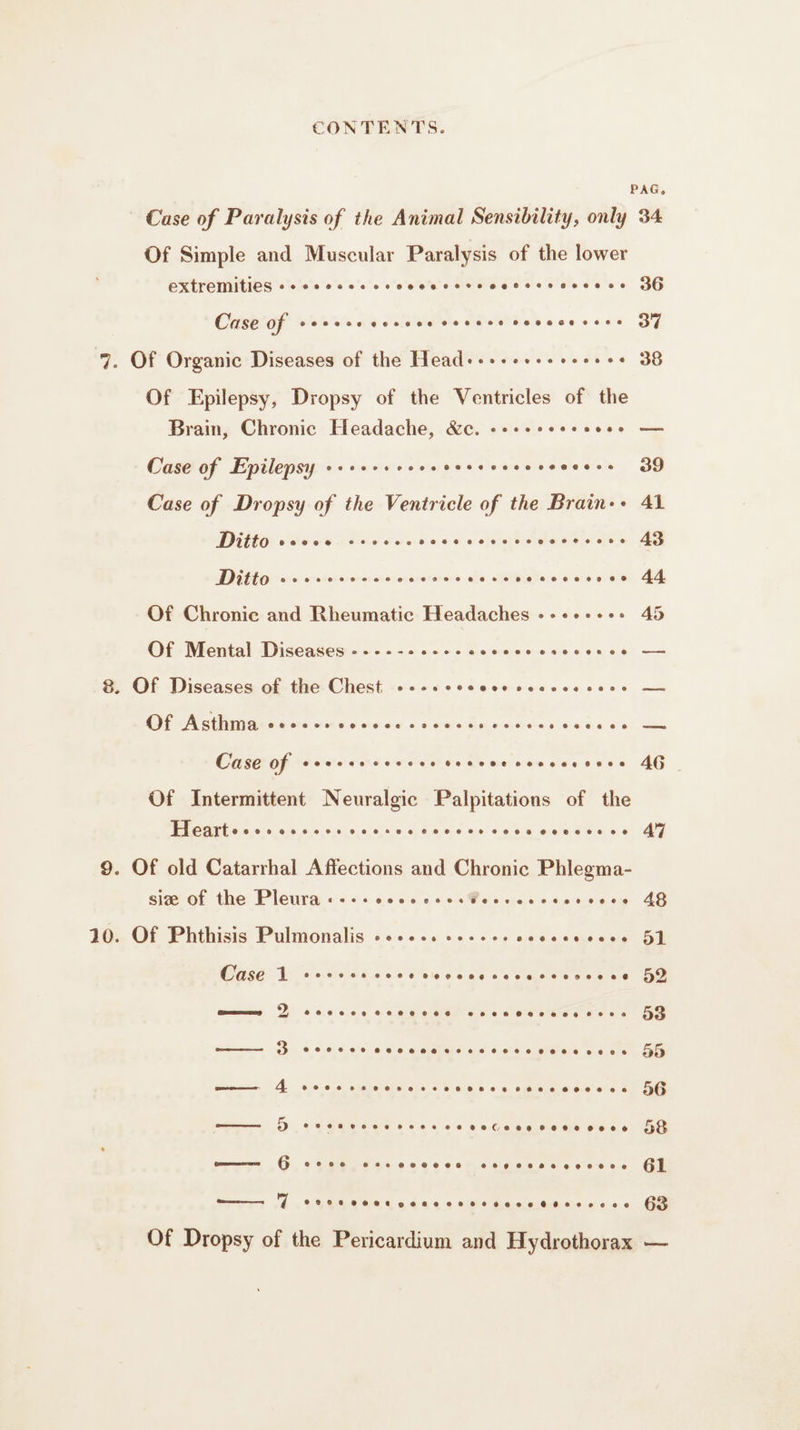 PAG, Case of Paralysis of the Animal Sensibility, only 34 Of Simple and Muscular Paralysis of the lower extremities css seoeeesssessesereese ee 36 Case of 66892 060066 000060 066066 FH He oi 7. Of Organic Diseases of the Head--........... 38 Of Epilepsy, Dropsy of the Ventricles of the Brain, Chronic Headache, &amp;c. --..c.esovee — Case of Epilepsy --...e.sevensesesvesese. 39 Case of Dropsy of the Ventricle of the Brain-- 41 Ditto: sic sucre dose ent does. aa Milo ore evaxevsvorerexe es serieuse iela ste cw re, 44 Of Chronic and Rheumatic Headaches +++ 45 CH Niontal Diseasenrs oes &lt;5055 0 Sean ee ee tu oe 8. Of Diseases of the Chest »--scecece secs sos — OE a ne oon old oot ae, «8 war edi, di ee 0 6a ee 0 à) rms Case of srercrcecces vesvveccevcscses AG Of Intermittent Neuralgic Palpitations of the 2 Pt ER eee Fee nee 0e060 eee AT 9. Of old Catarrhal Affections and Chronic Phlegma- sive of the Pleura « -.: sers esserreseservece 48 10. Of Phthisis Pulmonalis ............ ses ur aie ce pe Da no eRe vee eRe wept Ge PU hack sas oe ae aaa ee Ee re eee eee Be, |, oe add ol eue CU Of Dropsy of the Pericardium and Hydrothorax —