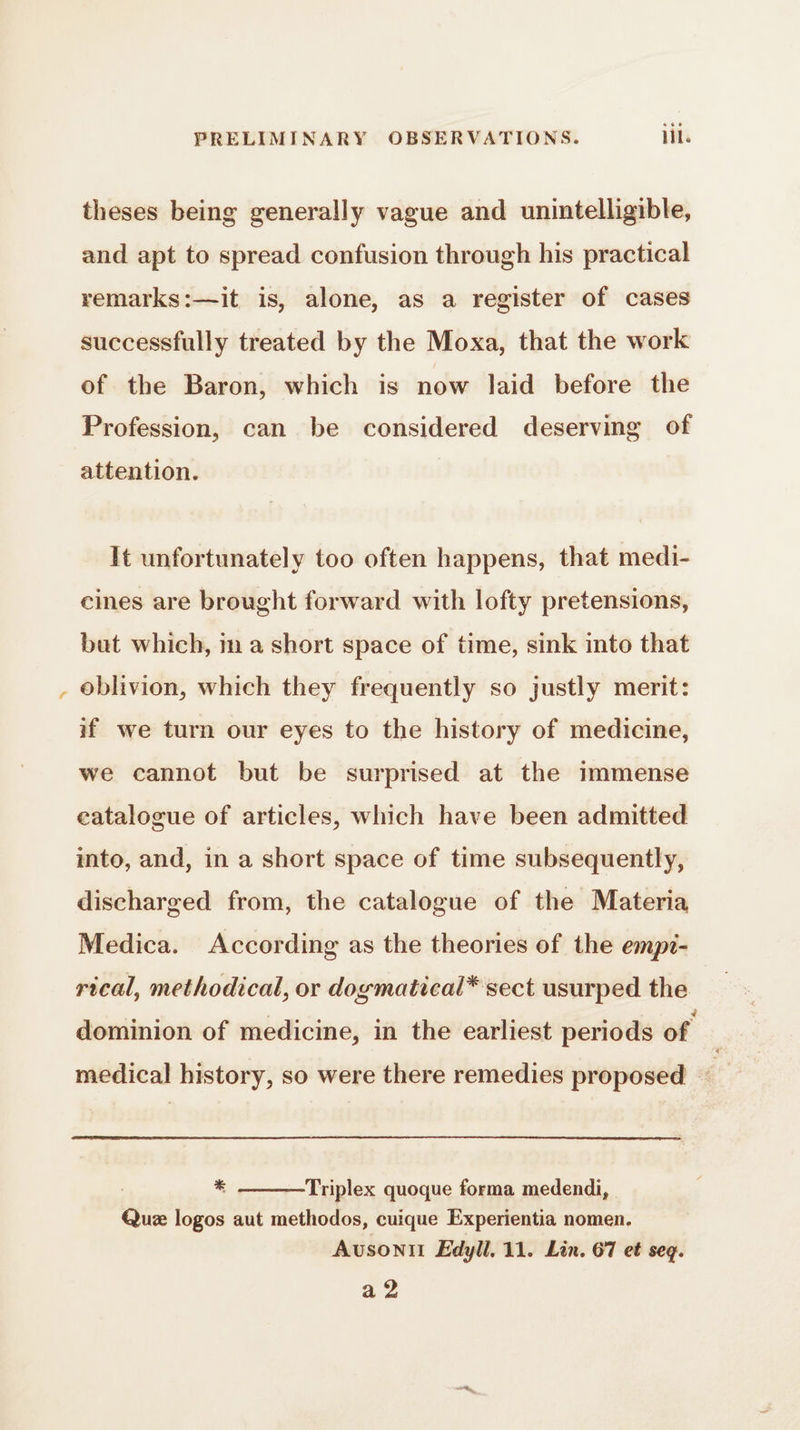 4 theses being generally vague and unintelligible, and apt to spread confusion through his practical remarks:—it is, alone, as a register of cases successfully treated by the Moxa, that the work of the Baron, which is now laid before the Profession, can be considered deserving of attention. It unfortunately too often happens, that medi- cines are brought forward with lofty pretensions, oblivion, which they frequently so justly merit: if we turn our eyes to the history of medicine, we cannot but be surprised at the immense catalogue of articles, which have been admitted into, and, in a short space of time subsequently, discharged from, the catalogue of the Materia Medica. According as the theories of the empi- rical, methodical, or dogmatical* sect usurped the dominion of medicine, in the earliest periods of | medical history, so were there remedies proposed gt * Triplex quoque forma medendi, Quæ logos aut methodos, cuique Experientia nomen. Avsonil Edyll, 11. Lin. 67 et seq. a2