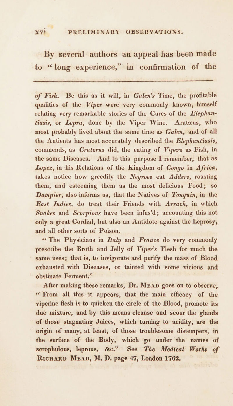 By several authors an appeal has been made to “long experience,” in confirmation of the of Fish. Be this as it will, in Galen’s Time, the profitable qualities of the Viper were very commonly known, himself relating very remarkable stories of the Cures of the Elephan- tiasis, or Lepra, done by the Viper Wine. Aratæus, who most probably lived about the same time as Galen, and of all the Antients has most accurately described the Elephantiasis, commends, as Craterus did, the eating of Vipers as Fish, in the same Diseases. And to this purpose I remember, that as Lopez, in his Relations of the Kingdom of Congo in Africa, takes notice how greedily the Negroes eat Adders, roasting them, and esteeming them as the most delicious Food; so Dampier, also informs us, that the Natives of Tonquin, in the East Indies, do treat their Friends with Arrack, in which Snakes and Scorpions have been infus’d; accounting this not only a great Cordial, but also an Antidote against the Leprosy, and all other sorts of Poison. ‘ The Physicians in Italy and France do very commonly prescribe the Broth and Jelly of Viper’s Flesh for much the same uses; that is, to invigorate and purify the mass of Blood exhausted with Diseases, or tainted with some vicious and obstinate Ferment.” | After making these remarks, Dr. MEAD goes on to observe, ‘From all this it appears, that the main efficacy of the viperine flesh is to quicken the circle of the Blood, promote its due mixture, and by this means cleanse and scour the glands of those stagnating Juices, which turning to acidity, are the origin of many, at least, of those troublesome distempers, in the surface of the Body, which go under the names of scrophulous, leprous, &amp;c.” See The Medical Works of RicHaRD Mean, M. D. page 47, London 1762. |