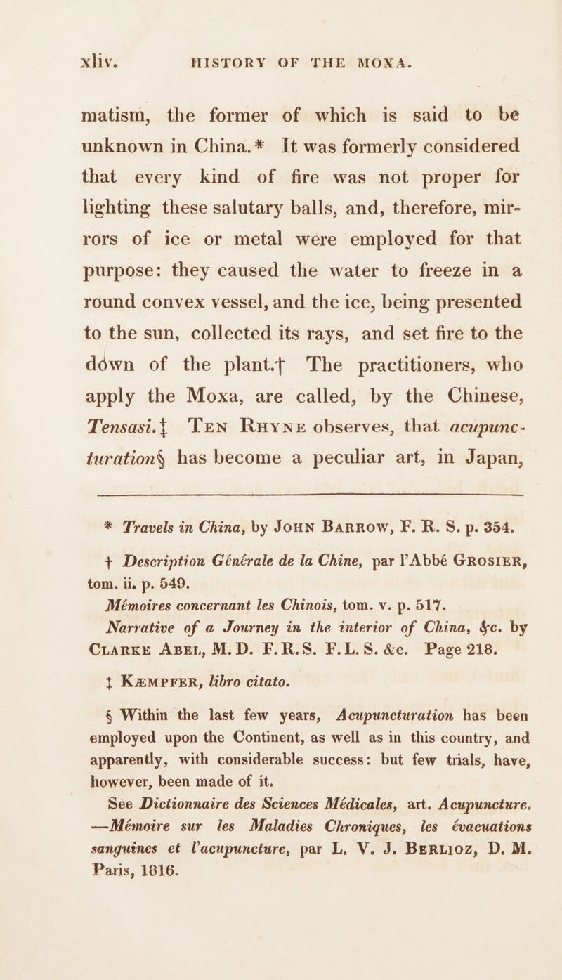 matism, the former of which is said to be unknown in China.* It was formerly considered that every kind of fire was not proper for lighting these salutary balls, and, therefore, mir- rors of ice or metal were employed for that purpose: they caused the water to freeze in a round convex vessel, and the ice, being presented to the sun, collected its rays, and set fire to the down of the plant.f The practitioners, who apply the Moxa, are called, by the Chinese, Tensasi.{ Ten Ruyne observes, that acupunc- turation$ has become a peculiar art, in Japan, * Travels in China, by Joux BAaRRow, F. R. S. p. 354. + Description Générale de la Chine, par l'Abbé GROSIER, tom. li. p. 549. Mémoires concernant les Chinois, tom. v. p. 517. Narrative of a Journey in the interior of China, &amp;c. by CLARKE ABEL, M.D. F.R.S. F.L.S. &amp;c. Page 218. + KÆMPFER, libro citato. § Within the last few years, Acupuncturation has been employed upon the Continent, as well as in this country, and apparently, with considerable success: but few trials, have, however, been made of it. | See Dictionnaire des Sciences Médicales, art. Acupuncture. —Mémoire sur les Maladies Chroniques, les évacuations sanguines et l’acupuncture, par L. V. J. BERLIOZ, D. M. Paris, 1816.