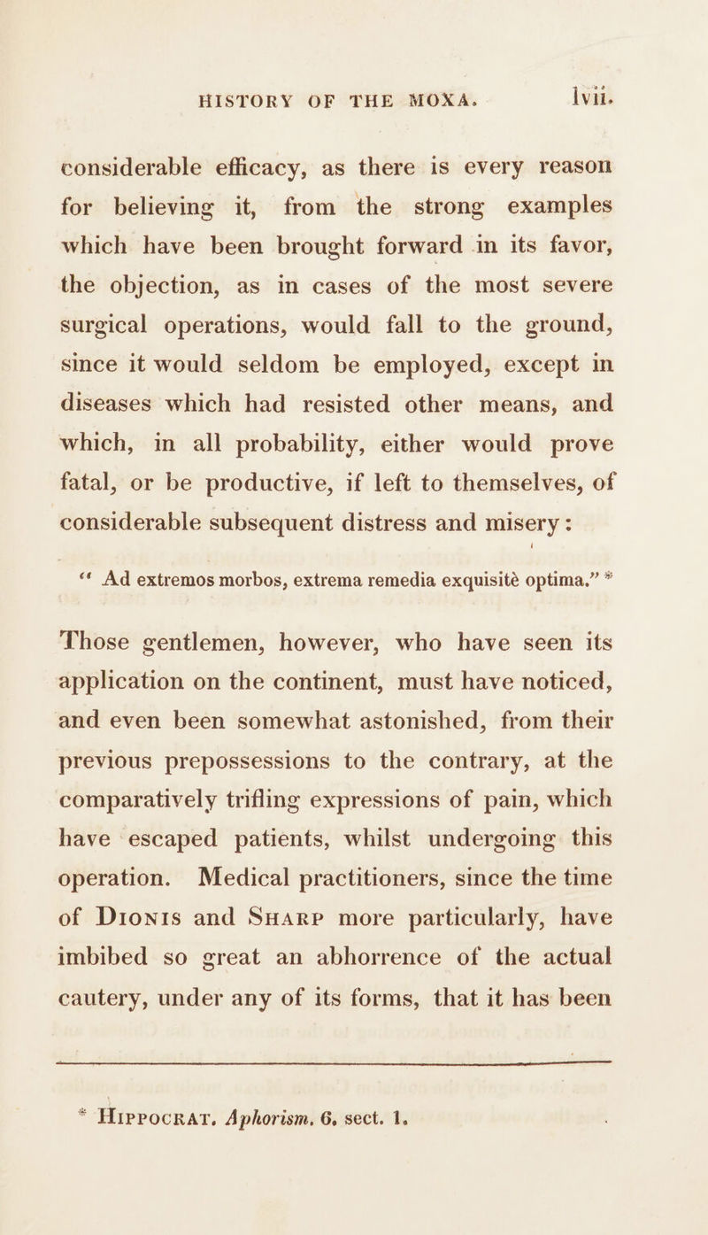 considerable efficacy, as there is every reason for believing it, from the strong examples which have been brought forward in its favor, the objection, as in cases of the most severe surgical operations, would fall to the ground, since it would seldom be employed, except in diseases which had resisted other means, and which, in all probability, either would prove fatal, or be productive, if left to themselves, of considerable subsequent distress and misery : 99 8 ‘ Ad extremos morbos, extrema remedia exquisité optima. Those gentlemen, however, who have seen its application on the continent, must have noticed, and even been somewhat astonished, from their previous prepossessions to the contrary, at the comparatively trifling expressions of pain, which have escaped patients, whilst undergoing this operation. Medical practitioners, since the time of Dionis and Suarp more particularly, have imbibed so great an abhorrence of the actual cautery, under any of its forms, that it has been * HipPOCRAT, Aphorism. 6, sect. 1.