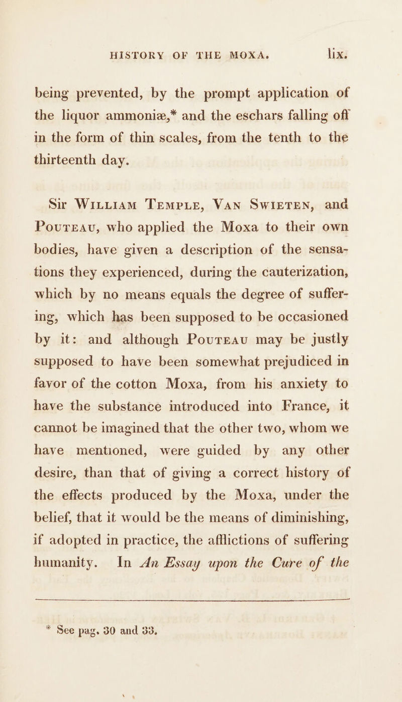 being prevented, by the prompt application of the liquor ammoniæ,* and the eschars falling off in the form of thin scales, from the tenth to the thirteenth day. Sir WILLIAM TEMPLE, VAN SWIETEN, ana Povureau, who applied the Moxa to their own bodies, have given a description of the sensa- tions they experienced, during the cauterization, which by no means equals the degree of suffer- ing, which has been supposed to be occasioned by it: and although Poureau may be justly supposed to have been somewhat prejudiced in favor of the cotton Moxa, from his anxiety to have the substance introduced into France, it cannot be imagined that the other two, whom we have mentioned, were guided by any other desire, than that of giving a correct history of the effects produced by the Moxa, under the belief, that it would be the means of diminishing, if adopted in practice, the afflictions of suffering humanity. In An Essay upon the Cure of the * See pag. 30 and 33.