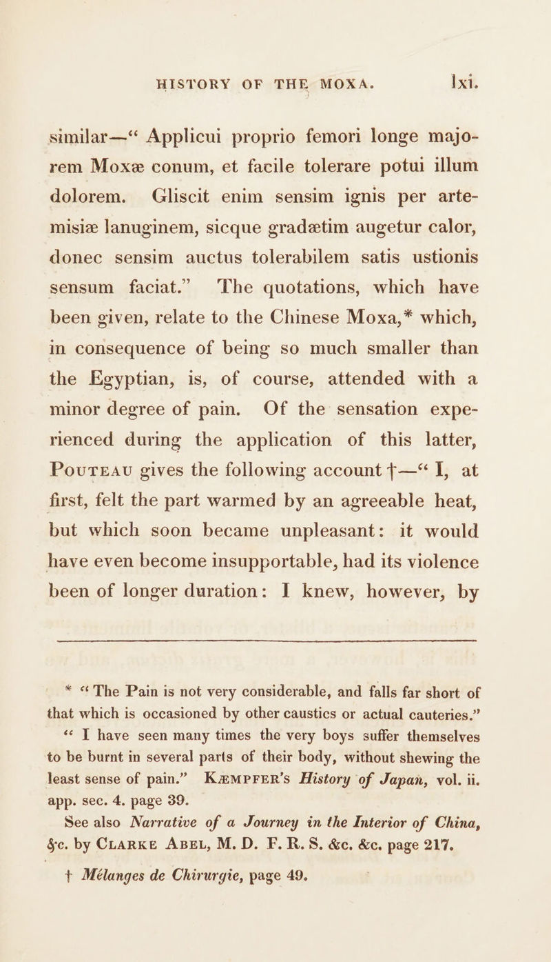 similar—‘“ Applicui proprio femori longe majo- rem Moxe conum, et facile tolerare potui illum dolorem. Gliscit enim sensim ignis per arte- misiæ lanuginem, sicque gradetim augetur calor, donec sensim auctus tolerabilem satis ustionis sensum faciat.’ The quotations, which have been given, relate to the Chinese Moxa,* which, in consequence of being so much smaller than the Egyptian, is, of course, attended with a minor degree of pain. Of the sensation expe- rienced during the application of this latter, PovuTEAu gives the following account {—“ I, at first, felt the part warmed by an agreeable heat, but which soon became unpleasant: it would have even become insupportable, had its violence been of longer duration: J knew, however, by * «The Pain is not very considerable, and falls far short of that which is occasioned by other caustics or actual cauteries.” ‘€ | have seen many times the very boys suffer themselves to be burnt in several parts of their body, without shewing the least sense of pain.” KæMPFER’s History of Japan, vol. ii. app. sec. 4. page 39. See also Narrative of a Journey in the Interior of China, §c. by CLARKE ABEL, M. D. F.R.S. &amp;c. &amp;c, page 217. + Mélanges de Chirurgie, page 49.