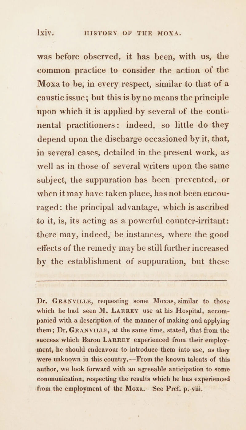 was before observed, it has been, with us, the common practice to consider the action of the Moxa to be, in every respect, similar to that of a caustic issue; but this 1s by no means the principle upon which it is applied by several of the conti- nental practitioners: indeed, so little do they depend upon the discharge occasioned by it, that, in several cases, detailed in the present work, as well as in those of several writers upon the same subject, the suppuration has been prevented, or when it may have taken place, has not been encou- raged: the principal advantage, which is ascribed to it, is, its acting as a powerful counter-irritant: there may, indeed, be instances, where the good effects of the remedy may be still further increased by the establishment of suppuration, but these Dr. GRANVILLE, requesting some Moxas, similar to those which he had seen M. LARREY use at his Hospital, accom- panied with a description of the manner of making and applying them; Dr. GRANVILLE, at the same time, stated, that from the success which Baron LARREY experienced from their employ- ment, he should endeavour to introduce them into use, as they were unknown in this country.—From the known talents of this author, we look forward with an agreeable anticipation to some eommunication, respecting the results which he has experienced from the employment of the Moxa. See Pref. p. viii.