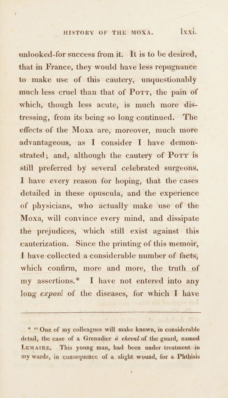 unlooked-for success from it. It is to be desired, that in France, they would have less repugnance to make use of this cautery, unquestionably much less cruel than that of Port, the pain of which, though less acute, is much more dis- tressing, from its being so long continued. The effects of the Moxa are, moreover, much more advantageous, as I consider I have demon- strated; and, although the cautery of Porr is still preferred by several celebrated surgeons, I have every reason for hoping, that the cases detailed in these opuscula, and the experience of physicians, who actually make use of the Moxa, will convince every mind, and dissipate the prejudices, which still exist against this cauterization. Since the printing of this memoir, I have collected a considerable number of facts, which confirm, more and more, the truth of my assertions.* JI have not entered into any long exposé of the diseases, for which I have * «One of my colleagues will make known, in considerable detail, the case of a Grenadier à cheval of the guard, named Lemaire, This young man, had been under treatment in my wards, in consequence of a slight wound, for a Phthisis