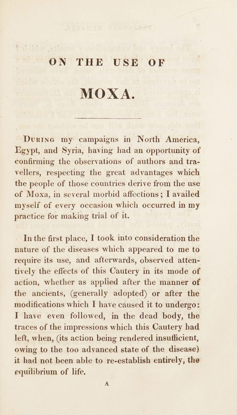 ON THE USE OF MOXA. DüuriNG my campaigns in North America, Egypt, and Syria, having had an opportunity of confirming the observations of authors and tra- vellers, respecting the great advantages which the people of those countries derive from the use of Moxa, in several morbid affections; I availed myself of every occasion which occurred in my practice for making trial of it. In the first place, I took into consideration the nature of the diseases which appeared to me to require its use, and afterwards, observed atten- tively the effects of this Cautery in its mode of action, whether as applied after the manner of the ancients, (generally adopted) or after the modifications which I have caused it to undergo: I have even followed, in the dead body, the traces of the impressions which this Cautery had left, when, (its action being rendered insufficient, owing to the too advanced state of the disease) it had not been able to re-establish entirely, the equilibrium of life.