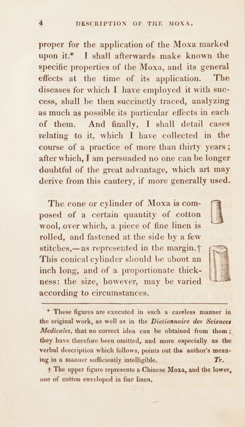 proper for the application of the Moxa marked upon it.* J shall afterwards make known the specific properties of the Moxa, and its general effects at the time of its application. The diseases for which I have employed it with suc- cess, shall be then succinctly traced, analyzing as much as possible its particular effects in each of them. And finally, I shall detail cases relating to it, which I have collected in the course of a practice of more than thirty years ; after which, I am persuaded no one can be longer doubtful of the great advantage, which art may derive from this cautery, if more generally used. The cone or cylinder of Moxa is com- posed of a certain quantity of cotton wool, over which, a piece of fine linen is rolled, and fastened at the side by a few stitches,—as represented in the margin.f This conical cylinder should be about an inch long, and of a proportionate thick- ness: the size, however, may be varied according to circumstances. PPTINANAIPIN NP TS * These figures are executed in such a careless manner in the original work, as well as in the Dictionnaire des Sciences Medicales, that no correct idea can be obtained from them; they have therefore been omitted, and more especially as the verbal description which follows, points out the authors mean- ing in a manner sufficiently intelligible. Tr. + The upper figure represents a Chinese Moxa, and the lower, one of cotton enveloped in fine linen,