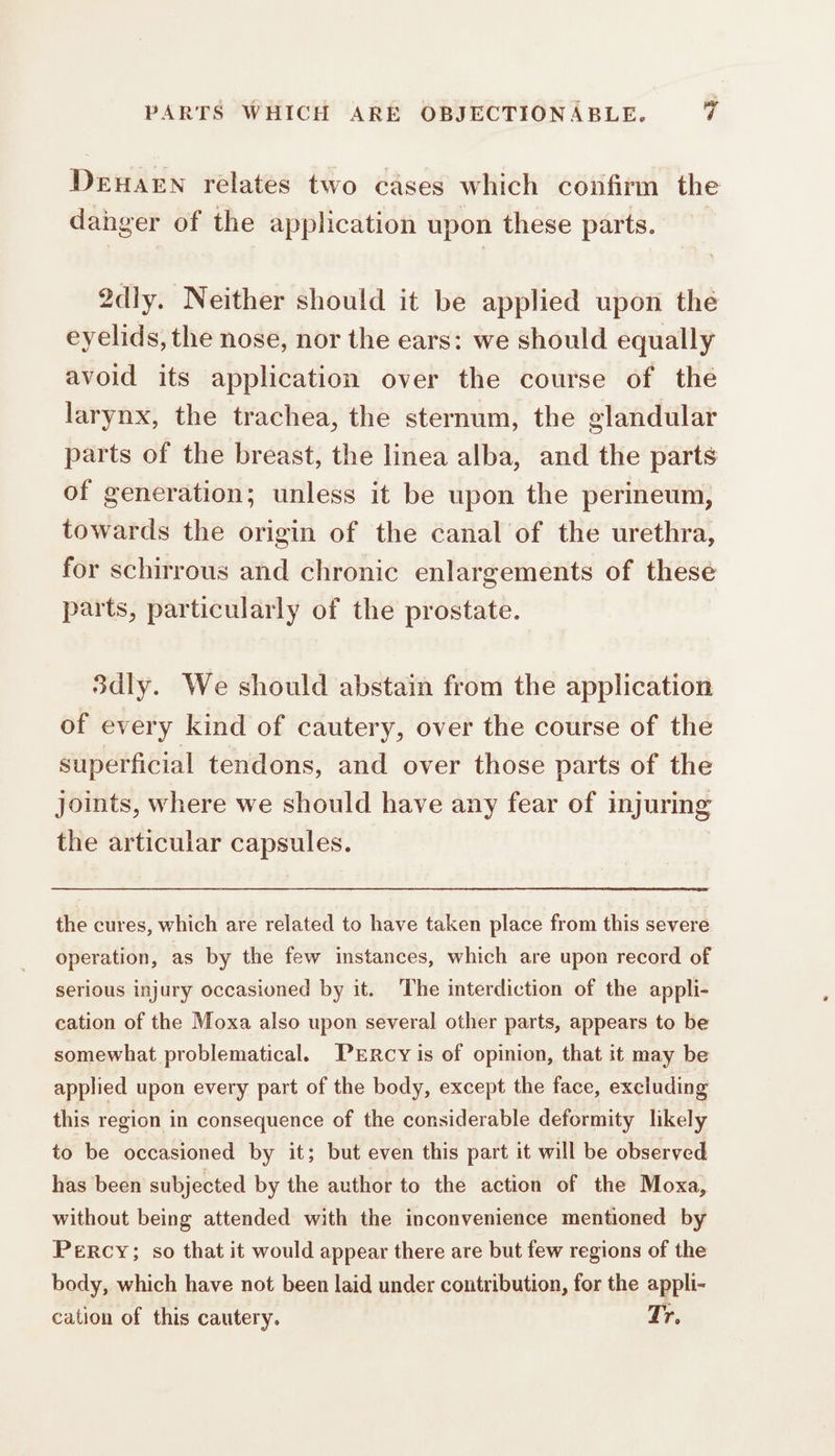 Dear relates two cases which confirm the danger of the application upon these parts. 2dly. Neither should it be applied upon the eyelids, the nose, nor the ears: we should equally avoid its application over the course of the larynx, the trachea, the sternum, the glandular parts of the breast, the linea alba, and the parts of generation; unless it be upon the perineum, towards the origin of the canal of the urethra, for schirrous and chronic enlargements of these parts, particularly of the prostate. 3dly. We should abstain from the application of every kind of cautery, over the course of the superficial tendons, and over those parts of the joints, where we should have any fear of injuring the articular capsules. | the cures, which are related to have taken place from this severe operation, as by the few instances, which are upon record of serious injury occasioned by it. The interdiction of the appli- cation of the Moxa also upon several other parts, appears to be somewhat problematical. PERCY is of opinion, that it may be applied upon every part of the body, except the face, excluding this region in consequence of the considerable deformity likely to be occasioned by it; but even this part it will be observed has been subjected by the author to the action of the Moxa, without being attended with the inconvenience mentioned by Percy; so that it would appear there are but few regions of the body, which have not been laid under contribution, for the appli- cation of this cautery. Tr.