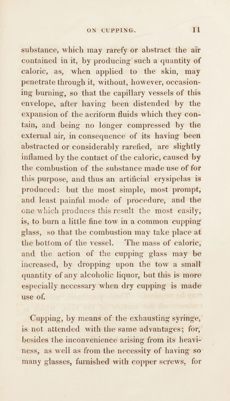 substance, which may rarefy or abstract the air contained in it, by producing such a quantity of caloric, as, when applied to the skin, may penetrate through it, without, however, occasion- ing burning, so that the capillary vessels of this envelope, after having been distended by the expansion of the aeriform fluids which they con- tain, and being no longer compressed by the external air, in consequence of its having been abstracted or considerably rarefied, are slightly inflamed by the contact of the caloric, caused by the combustion of the substance made use of for this purpose, and thus an artificial erysipelas is produced: but the most simple, most prompt, and least painful mode of procedure, and the one which produces this result the most easily, is, to burn a little fine tow in a common cupping glass, so that the combustion may take place at the bottom of the vessel. The mass of caloric, and. the action of the cupping glass may be increased, by dropping upon the tow a small quantity of any alcoholic liquor, but this is more especially necessary when dry cupping is made use of, ‘Cupping, by means of the exhausting syringe, is net attended with the same advantages; for, besides the inconvenience arising from its heavi- ness, as well as from the necessity of having so many glasses, furnished with copper screws, for