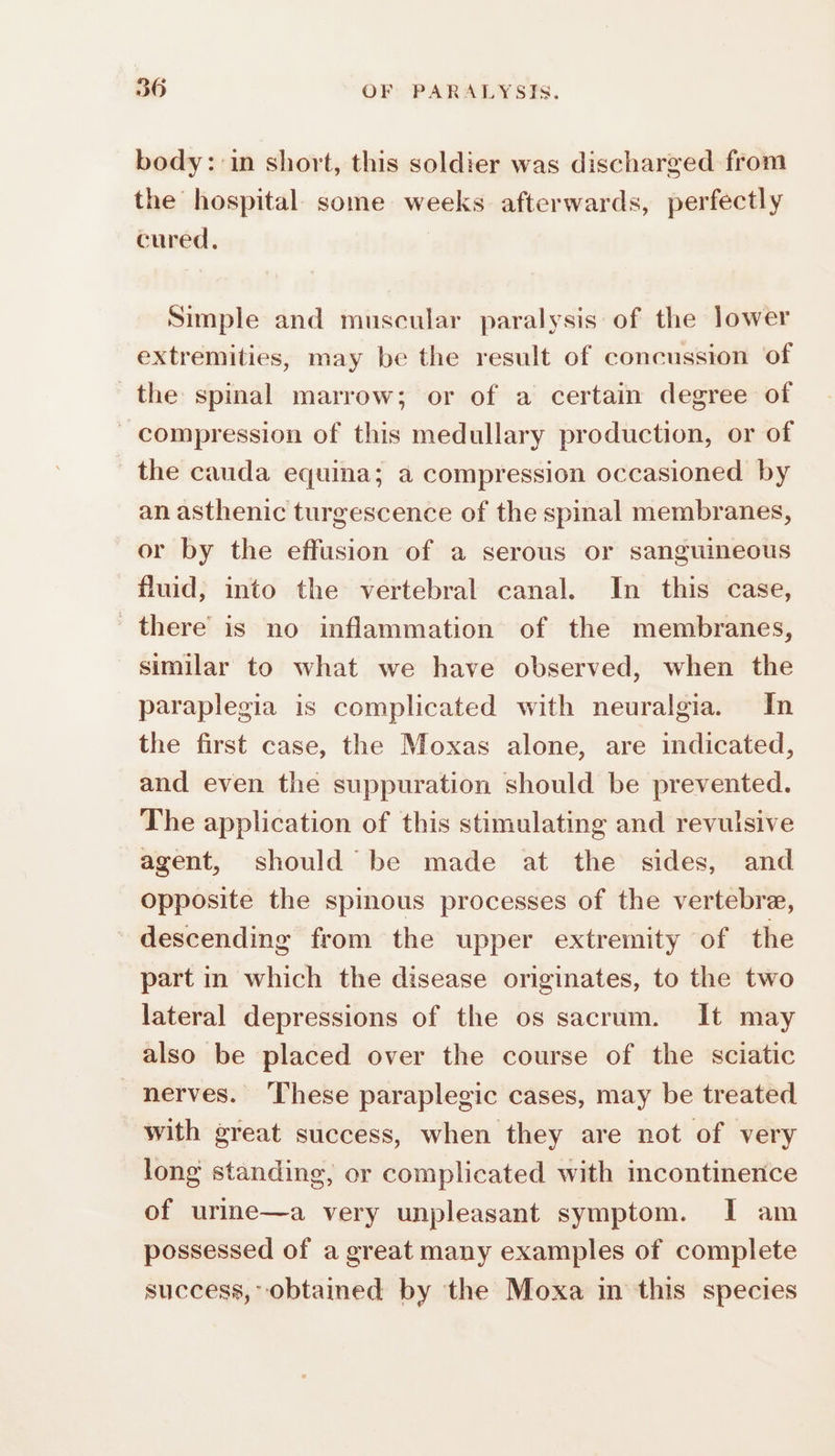 body: in short, this soldier was discharged from the hospital some weeks afterwards, perfectly cured, Simple and muscular paralysis of the lower extremities, may be the result of concussion of the spinal marrow; or of a certain degree of _ compression of this medullary production, or of the cauda equina; a compression occasioned by an asthenic turgescence of the spinal membranes, or by the effusion of a serous or sanguineous fluid, into the vertebral canal. In this case, there is no inflammation of the membranes, similar to what we have observed, when the paraplegia is complicated with neuralgia. In the first case, the Moxas alone, are indicated, and even the suppuration should be prevented. The application of this stimulating and revulsive agent, should be made at the sides, and opposite the spinous processes of the vertebre, descending from the upper extremity of the part in which the disease originates, to the two lateral depressions of the os sacrum. It may also be placed over the course of the sciatic nerves. These paraplegic cases, may be treated with great success, when they are not of very long standing, or complicated with incontinence of urine—a very unpleasant symptom. I am possessed of a great many examples of complete success, obtained by the Moxa in this species