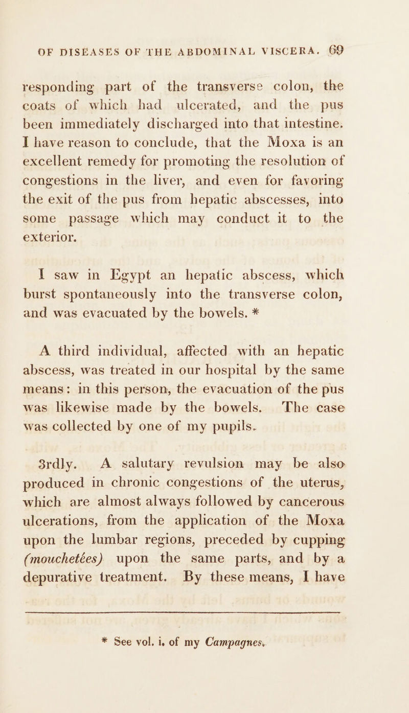 responding part of the transverse colon, the coats of which had ulcerated, and the pus been immediately discharged into that intestine. I have reason to conclude, that the Moxa is an excellent remedy for promoting the resolution of congestions in the liver, and even for favoring the exit of the pus from hepatic abscesses, into some passage which may conduct it to the exterior. I saw in Egypt an hepatic abscess, which burst spontaneously into the transverse colon, and was evacuated by the bowels. * A third individual, affected with an hepatic abscess, was treated in our hospital by the same means: in this person, the evacuation of the pus was likewise made by the bowels. The case was collected by one of my pupils. 3rdly. À salutary revulsion may be also produced in chronic congestions of the uterus, which are almost always followed by cancerous ulcerations, from the application of the Moxa upon the lumbar regions, preceded by cupping (mouchetées) upon the same parts, and by a depurative treatment. By these means, I have * See vol. 1. of my Campagnes.