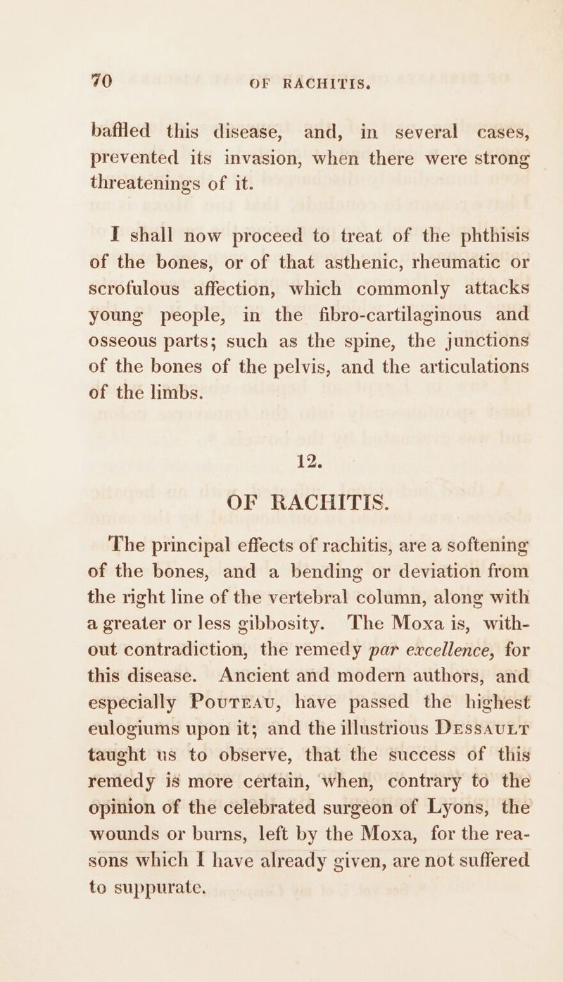 bafed this disease, and, in several cases, prevented its invasion, when there were strong threatenings of it. I shall now proceed to treat of the phthisis of the bones, or of that asthenic, rheumatic or scrofulous affection, which commonly attacks young people, in the fibro-cartilaginous and osseous parts; such as the spine, the junctions of the bones of the pelvis, and the articulations of the limbs. 12. OF RACHITIS. The principal effects of rachitis, are a softening of the bones, and a bending or deviation from the right line of the vertebral column, along with a greater or less gibbosity. The Moxa is, with- out contradiction, the remedy par excellence, for this disease. Ancient and modern authors, and especially Poutrau, have passed the highest eulogiums upon it; and the illustrious DessauLtT taught us to observe, that the success of this remedy is more certain, when, contrary to the opinion of the celebrated surgeon of Lyons, the wounds or burns, left by the Moxa, for the rea- sons which I have already given, are not suffered to suppurate.