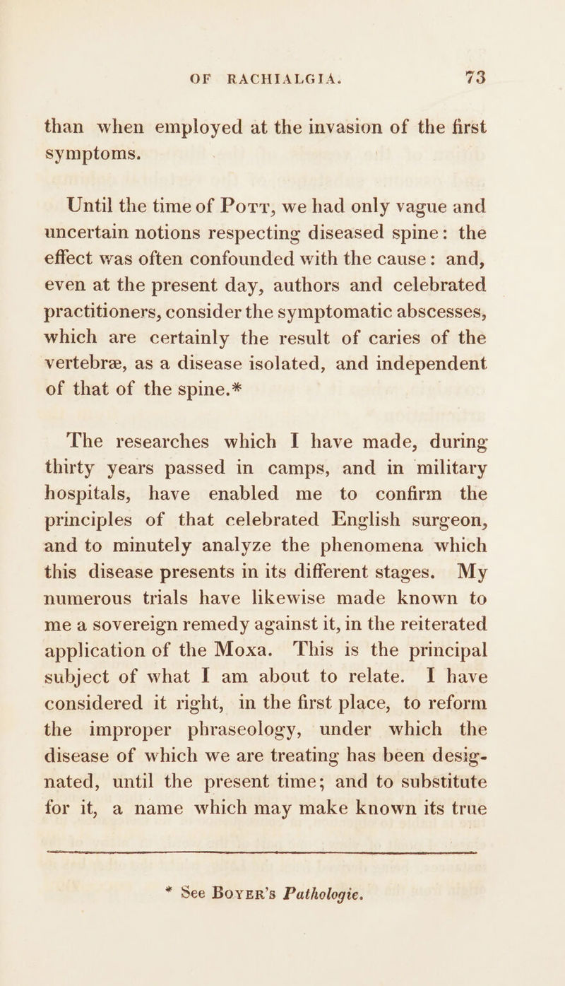 than when employed at the invasion of the first symptoms. | Until the time of Port, we had only vague and uncertain notions respecting diseased spine: the effect was often confounded with the cause: and, even at the present day, authors and celebrated practitioners, consider the symptomatic abscesses, which are certainly the result of caries of the vertebre, as a disease isolated, and independent of that of the spine.* The researches which I have made, during thirty years passed in camps, and in military hospitals, have enabled me to confirm the principles of that celebrated English surgeon, and to minutely analyze the phenomena which this disease presents in its different stages. My numerous trials have likewise made known to me a sovereign remedy against it, in the reiterated application of the Moxa. This is the principal subject of what I am about to relate. I have considered it right, in the first place, to reform the improper phraseology, under which the disease of which we are treating has been desig- nated, until the present time; and to substitute for it, a name which may make known its true * See Bover’s Pathologie.