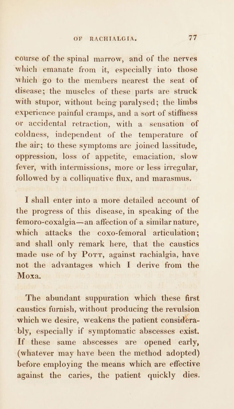 course of the spinal marrow, and of the nerves which emanate from it, especially into those which go to the members nearest the seat of disease; the muscles of these parts are struck with stupor, without being paralysed; the limbs experience painful cramps, and a sort of stiffness or accidental retraction, with a sensation of coldness, independent of the temperature of the air; to these symptoms are joined lassitude, oppression, loss of appetite, emaciation, slow fever, with intermissions, more or less irregular, followed by a colliquative flux, and marasmus. I shall enter into a more detailed account of the progress of this disease, in speaking of the femoro-coxalgia—an affection of a similar nature, which attacks the coxo-femoral articulation; and shall only remark here, that the caustics made use of by Port, against rachialgia, have not the advantages which I derive from the Moxa. The abundant suppuration which these first caustics furnish, without producing the revulsion which we desire, weakens the patient considera- bly, especially if symptomatic abscesses exist. If these same abscesses are opened early, (whatever may have been the method adopted) before employing the means which are effective against the caries, the patient quickly dies.