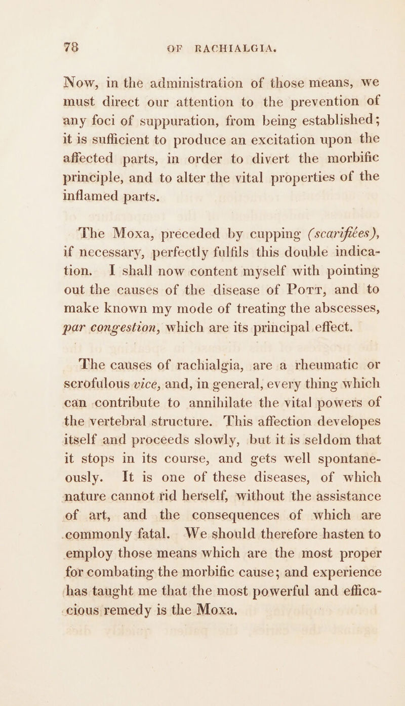 Now, in the administration of those means, we must direct our attention to the prevention of any foci of suppuration, from being established ; it is sufficient to produce an excitation upon the affected parts, in order to divert the morbific principle, and to alter the vital properties of the inflamed parts. The Moxa, preceded by cupping (scarifiées ), if necessary, perfectly fulfils this double indica- tion. I shall now content myself with pointing out the causes of the disease of Port, and to make known my mode of treating the abscesses, par congestion, which are its principal effect. The causes of rachialgia, are a rheumatic or scrofulous vice, and, in general, every thing which can contribute to annihilate the vital powers of the vertebral structure. This affection developes itself and proceeds slowly, but it is seldom that it stops in its course, and gets well spontane- ously. It is one of these diseases, of which nature cannot rid herself, without the assistance of art, and the consequences of which are commonly fatal. We should therefore hasten to employ those means which are the most proper for combating the morbific cause; and experience has taught me that the most powerful and effica- cious remedy is the Moxa, |