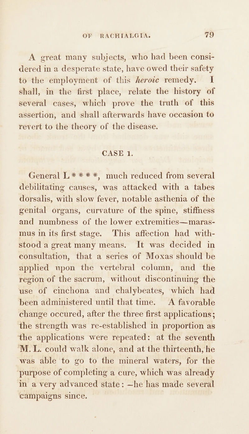 A great many subjects, who had been consi- dered in a desperate state, have owed their safety to the employment of this herote remedy. 1 shall, in the first place, relate the history of several cases, which prove the truth of this assertion, and shall afterwards have occasion to revert to the theory of the disease. CASE 1. General L * * * *, much reduced from several debilitating causes, was attacked with a tabes dorsalis, with slow fever, notable asthenia of the genital organs, curvature of the spine, stiffness and numbness of the lower extremities—maras- mus in its first stage. This affection had with- Stood a great many means. It was decided in consultation, that a series of Moxas should be applied upon the vertebral column, and the region of the sacrum, without discontinuing the use of cinchona and chalybeates, which had been administered until that time. A favorable change occured, after the three first applications; the strength was re-established in proportion as the applications were repeated: at the seventh ‘M.L. could walk alone, and at the thirteenth, he was able to go to the mineral waters, for the ‘purpose of completing a cure, which was already in a very advanced state: ~he has made several campaigns since.