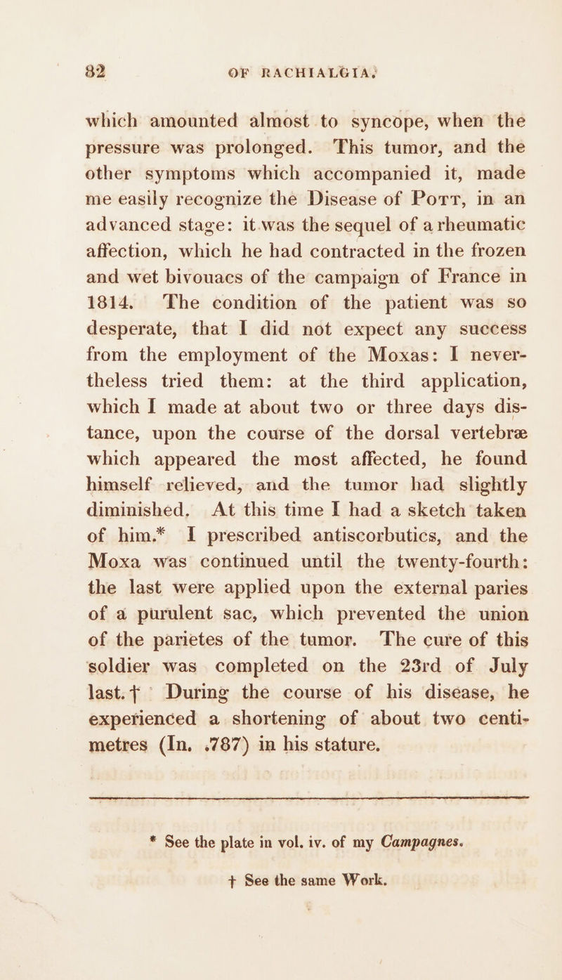 which amounted almost to syncope, when the pressure was prolonged. This tumor, and the other symptoms which accompanied it, made me easily recognize the Disease of Port, in an advanced stage: it.was the sequel of a rheumatic affection, which he had contracted in the frozen and wet bivouacs of the campaign of France in 1814. The condition of the patient was so desperate, that I did not expect any success from the employment of the Moxas: I never- theless tried them: at the third application, which I made at about two or three days dis- tance, upon the course of the dorsal vertebræ which appeared the most affected, he found himself relieved, and the tumor had slightly diminished. At this time I had a sketch taken of him.* I prescribed antiscorbutics, and the Moxa was continued until the twenty-fourth: the last were applied upon the external paries of a purulent sac, which prevented the union of the parietes of the tumor. The cure of this soldier was completed on the 23rd of July last. Ÿ During the course of his disease, he experienced a shortening of about two centi- metres (In. .787) in his stature. * See the plate in vol. iv. of my Campagnes. + See the same Work.