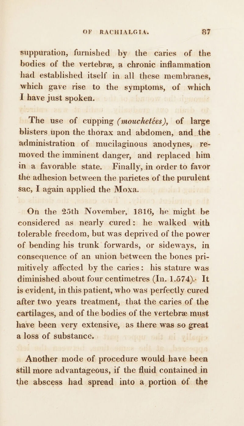 suppuration, furnished by the caries of the bodies of the vertebra, a chronic inflammation had established itself in all these membranes, which gave rise to the symptoms, of which I have just spoken. | The use of cupping (mouchetées), of large blisters upon the thorax and abdomen, and the administration of mucilaginous anodynes, re- moved the imminent danger, and replaced him in a favorable state. Finally, in order to favor the adhesion between the parietes of the purulent sac, I again applied the Moxa. On the 25th November, 1816, he might be considered as nearly cured: he walked with tolerable freedom, but was deprived of the power of bending his trunk forwards, or sideways, in consequence of an union between the bones pri- mitively affected by the caries: his stature was diminished about four centimetres (In. 1.574). It is evident, in this patient, who was perfectly cured after two years treatment, that the caries of the cartilages, and of the bodies of the vertebra: must have been very extensive, as there was so great a loss of substance. Another mode of procedure would have been still more advantageous, if the fluid contained in the abscess had spread into a portion of the