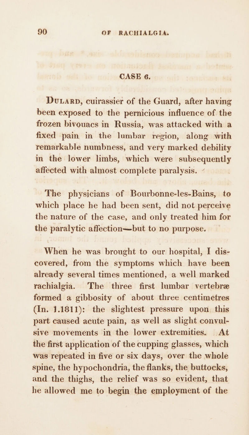 CASE 6. Duran», cuirassier of the Guard, after having been exposed to the pernicious influence of the frozen bivouacs in Russia, was attacked with a fixed pain in the lumbar region, along with remarkable numbness, and very marked debility in the lower limbs, which were subsequently affected with almost complete paralysis. - The physicians of Bourbonne-les-Bains, to which place he had been sent, did not perceive the nature of the case, and only treated him for the paralytic affection—but to no purpose. When he was brought to our hospital, I dis- covered, from the symptoms which have been already several times mentioned, a well marked rachialgia. The three first lumbar vertebre formed a gibbosity of about three centimetres (In. 1.1811): the slightest pressure upon this part caused acute pain, as well as slight convul- sive movements in the lower extremities. At the first application of the cupping glasses, which was repeated in five or six days, over the whole spine, the hypochondria, the flanks, the buttocks, and the thighs, the relief was so evident, that he allowed me to begin the employment of the