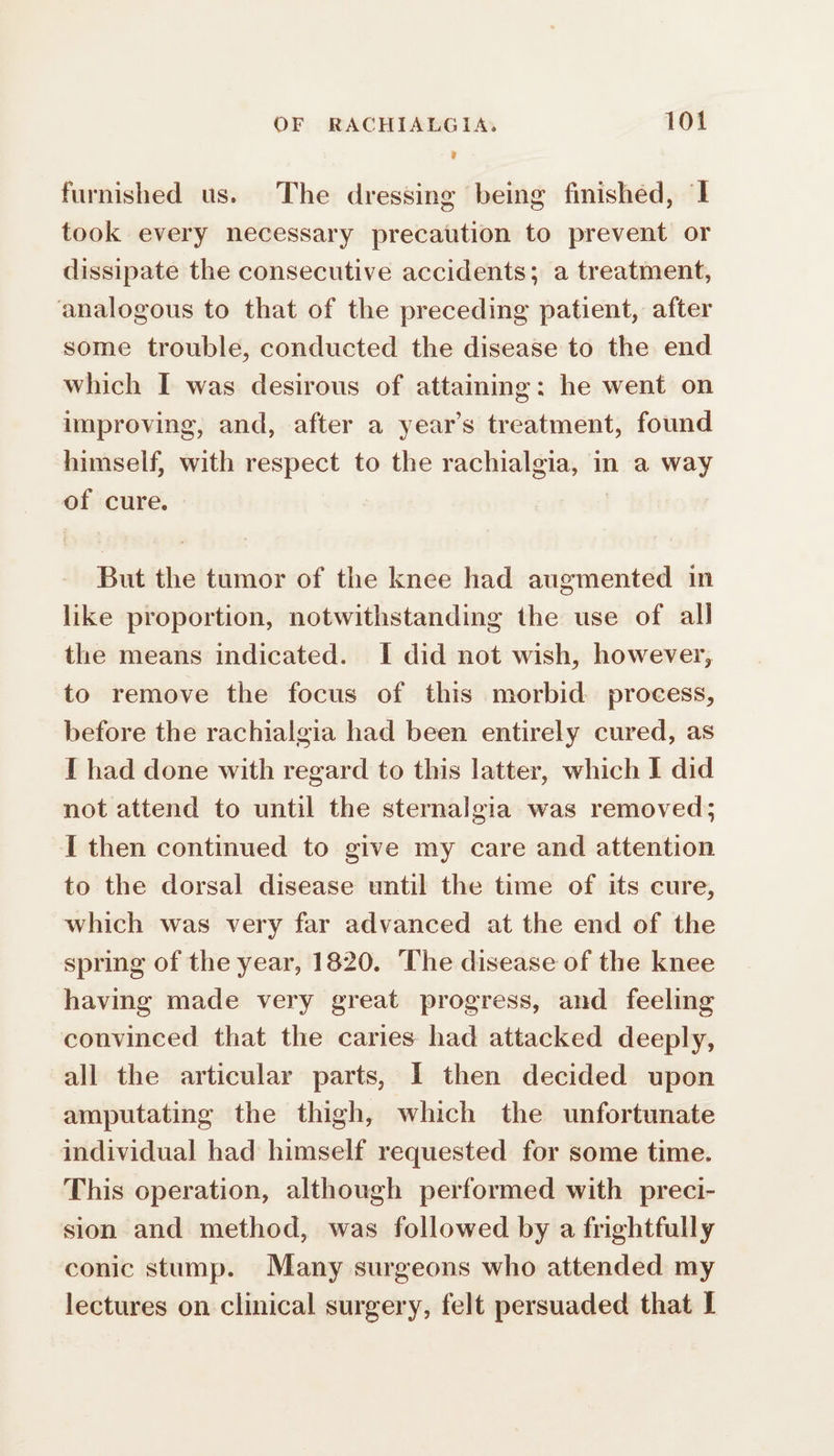 furnished us. The dressing being finishéd, 1 took every necessary precaution to prevent or dissipate the consecutive accidents; a treatment, analogous to that of the preceding patient, after some trouble, conducted the disease to the end which I was desirous of attaining: he went on improving, and, after a year’s treatment, found himself, with respect to the rachialgia, in a way of cure. But the tumor of the knee had augmented in like proportion, notwithstanding the use of all the means indicated. I did not wish, however, to remove the focus of this morbid process, before the rachialgia had been entirely cured, as I had done with regard to this latter, which I did not attend to until the sternalgia was removed; I then continued to give my care and attention to the dorsal disease until the time of its cure, which was very far advanced at the end of the spring of the year, 1820. The disease of the knee having made very great progress, and feeling convinced that the caries had attacked deeply, all the articular parts, 1 then decided upon amputating the thigh, which the unfortunate individual had himself requested for some time. This operation, although performed with preci- sion and method, was followed by a frightfully conic stump. Many surgeons who attended my lectures on clinical surgery, felt persuaded that I